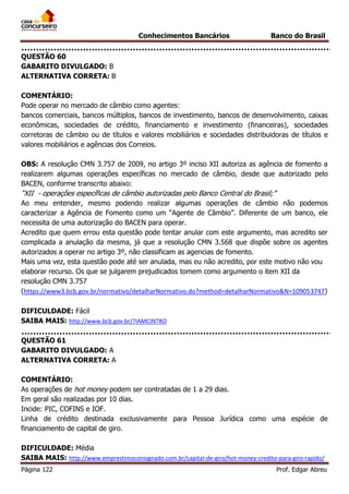 Conhecimentos Bancários

Banco do Brasil

QUESTÃO 60
GABARITO DIVULGADO: B
ALTERNATIVA CORRETA: B
COMENTÁRIO:
Pode operar no mercado de câmbio como agentes:
bancos comerciais, bancos múltiplos, bancos de investimento, bancos de desenvolvimento, caixas
econômicas, sociedades de crédito, financiamento e investimento (financeiras), sociedades
corretoras de câmbio ou de títulos e valores mobiliários e sociedades distribuidoras de títulos e
valores mobiliários e agências dos Correios.
OBS: A resolução CMN 3.757 de 2009, no artigo 3º inciso XII autoriza as agência de fomento a
realizarem algumas operações específicas no mercado de câmbio, desde que autorizado pelo
BACEN, conforme transcrito abaixo:

“XII - operações específicas de câmbio autorizadas pelo Banco Central do Brasil;”
Ao meu entender, mesmo podendo realizar algumas operações de câmbio não podemos
caracterizar a Agência de Fomento como um “Agente de Câmbio”. Diferente de um banco, ele
necessita de uma autorização do BACEN para operar.
Acredito que quem errou esta questão pode tentar anular com este argumento, mas acredito ser
complicada a anulação da mesma, já que a resolução CMN 3.568 que dispõe sobre os agentes
autorizados a operar no artigo 3º, não classificam as agencias de fomento.
Mais uma vez, esta questão pode até ser anulada, mas eu não acredito, por este motivo não vou
elaborar recurso. Os que se julgarem prejudicados tomem como argumento o item XII da
resolução CMN 3.757
(https://www3.bcb.gov.br/normativo/detalharNormativo.do?method=detalharNormativo&N=109053747)
DIFICULDADE: Fácil
SAIBA MAIS: http://www.bcb.gov.br/?IAMCINTRO
QUESTÃO 61
GABARITO DIVULGADO: A
ALTERNATIVA CORRETA: A
COMENTÁRIO:
As operações de hot money podem ser contratadas de 1 a 29 dias.
Em geral são realizadas por 10 dias.
Incide: PIC, COFINS e IOF.
Linha de crédito destinada exclusivamente para Pessoa Jurídica como uma espécie de
financiamento de capital de giro.
DIFICULDADE: Média
SAIBA MAIS: http://www.emprestimoconsignado.com.br/capital-de-giro/hot-money-credito-para-giro-rapido/
Página 122

Prof. Edgar Abreu

 