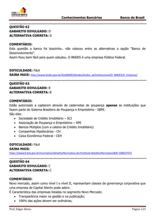Conhecimentos Bancários

Banco do Brasil

QUESTÃO 62
GABARITO DIVULGADO: D
ALTERNATIVA CORRETA: D
COMENTÁRIO:
Esta questão a banca foi boazinha.. não colocou entre as alternativas a opção “Banco de
Desenvolvimento”.
Assim ficou bem fácil para quem estudou. O BNDES é uma empresa Pública Federal.

DIFICULDADE: Fácil
SAIBA MAIS: http://www.bndes.gov.br/SiteBNDES/bndes/bndes_pt/Institucional/O_BNDES/A_Empresa/
QUESTÃO 63
GABARITO DIVULGADO: B
ALTERNATIVA CORRETA: B
COMENTÁRIO:
Estão autorizado a captarem através de cadernetas de poupança apenas as instituições que
fazem parte do Sistema Brasileiro de Poupança e Empréstimo - SBPE.
São elas:
 Sociedade de Crédito Imobiliário – SCI
 Associação de Poupança e Empréstimo – APE
 Bancos Mútiplos (com a cateira de Crédito Imobiliário)
 Companhias Hipotecárias - CH
 Caixa Econômica Federal - CEH
DIFICULDADE: Fácil
SAIBA MAIS:
https://www3.bcb.gov.br/normativo/detalharNormativo.do?method=detalharNormativo&N=108027972

QUESTÃO 64
GABARITO DIVULGADO: C
ALTERNATIVA CORRETA: C
COMENTÁRIO:
Novo mercado, assim como nível I e nível II, representam classes de governança corporativa que
uma empresa de Capital Aberto pode aderir.
É Característica das empresas listadas no segmento Novo Mercado:
 Transparência maior na gestão e na publicação;
 100% das ações devem ser ordinárias;
Prof. Edgar Abreu

Página 123

 