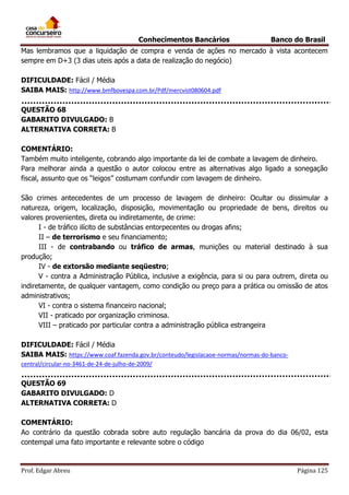 Conhecimentos Bancários

Banco do Brasil

Mas lembramos que a liquidação de compra e venda de ações no mercado à vista acontecem
sempre em D+3 (3 dias uteis após a data de realização do negócio)
DIFICULDADE: Fácil / Média
SAIBA MAIS: http://www.bmfbovespa.com.br/Pdf/mercvist080604.pdf
QUESTÃO 68
GABARITO DIVULGADO: B
ALTERNATIVA CORRETA: B
COMENTÁRIO:
Também muito inteligente, cobrando algo importante da lei de combate a lavagem de dinheiro.
Para melhorar ainda a questão o autor colocou entre as alternativas algo ligado a sonegação
fiscal, assunto que os “leigos” costumam confundir com lavagem de dinheiro.
São crimes antecedentes de um processo de lavagem de dinheiro: Ocultar ou dissimular a
natureza, origem, localização, disposição, movimentação ou propriedade de bens, direitos ou
valores provenientes, direta ou indiretamente, de crime:
I - de tráfico ilícito de substâncias entorpecentes ou drogas afins;
II – de terrorismo e seu financiamento;
III - de contrabando ou tráfico de armas, munições ou material destinado à sua
produção;
IV - de extorsão mediante seqüestro;
V - contra a Administração Pública, inclusive a exigência, para si ou para outrem, direta ou
indiretamente, de qualquer vantagem, como condição ou preço para a prática ou omissão de atos
administrativos;
VI - contra o sistema financeiro nacional;
VII - praticado por organização criminosa.
VIII – praticado por particular contra a administração pública estrangeira
DIFICULDADE: Fácil / Média
SAIBA MAIS: https://www.coaf.fazenda.gov.br/conteudo/legislacaoe-normas/normas-do-bancocentral/circular-no-3461-de-24-de-julho-de-2009/

QUESTÃO 69
GABARITO DIVULGADO: D
ALTERNATIVA CORRETA: D
COMENTÁRIO:
Ao contrário da questão cobrada sobre auto regulação bancária da prova do dia 06/02, esta
contempal uma fato importante e relevante sobre o código

Prof. Edgar Abreu

Página 125

 