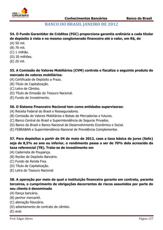 Conhecimentos Bancários

Banco do Brasil

BANCO DO BRASIL JANEIRO DE 2012
54. O Fundo Garantidor de Créditos (FGC) proporciona garantia ordinária a cada titular
de depósito à vista e no mesmo conglomerado financeiro até o valor, em R$, de
(A) 50 mil.
(B) 70 mil.
(C) 1 milhão.
(D) 20 milhões.
(E) 20 mil.
55. A Comissão de Valores Mobiliários (CVM) controla e fiscaliza o seguinte produto do
mercado de valores mobiliários:
(A) Certificado de Depósito a Prazo.
(B) Título de Capitalização.
(C) Letra de Câmbio.
(D) Título de Emissão do Tesouro Nacional.
(E) Fundo de Investimento.
56. O Sistema Financeiro Nacional tem como entidades supervisoras:
(A) Receita Federal do Brasil e Resseguradores.
(B) Comissão de Valores Mobiliários e Bolsas de Mercadorias e futuros.
(C) Banco Central do Brasil e Superintendência de Seguros Privados.
(D) Banco do Brasil e Banco Nacional de Desenvolvimento Econômico e Social.
(E) FEBRABAN e Superintendência Nacional de Previdência Complementar.
57. Para depósitos a partir de 04 de maio de 2012, caso a taxa básica de juros (Selic)
seja de 8,5% ao ano ou inferior, o rendimento passa a ser de 70% dela acrescido da
taxa referencial (TR). Trata-se de investimento em
(A) Caderneta de Poupança.
(B) Recibo de Depósito Bancário.
(C) Fundo de Renda Fixa.
(D) Título de Capitalização.
(E) Letra do Tesouro Nacional
58. A operação por meio da qual a instituição financeira garante em contrato, perante
terceiros, o cumprimento de obrigações decorrentes de riscos assumidos por parte do
seu cliente é denominada
(A) fiança bancária.
(B) penhor mercantil.
(C) alienação fiduciária.
(D) adiantamento de contrato de câmbio.
(E) aval.
Prof. Edgar Abreu

Página 127

 