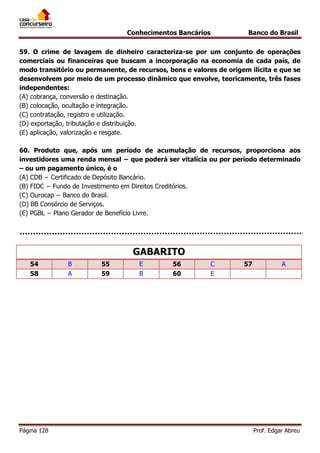 Conhecimentos Bancários

Banco do Brasil

59. O crime de lavagem de dinheiro caracteriza-se por um conjunto de operações
comerciais ou financeiras que buscam a incorporação na economia de cada país, de
modo transitório ou permanente, de recursos, bens e valores de origem ilícita e que se
desenvolvem por meio de um processo dinâmico que envolve, teoricamente, três fases
independentes:
(A) cobrança, conversão e destinação.
(B) colocação, ocultação e integração.
(C) contratação, registro e utilização.
(D) exportação, tributação e distribuição.
(E) aplicação, valorização e resgate.
60. Produto que, após um período de acumulação de recursos, proporciona aos
investidores uma renda mensal − que poderá ser vitalícia ou por período determinado
– ou um pagamento único, é o
(A) CDB − Certificado de Depósito Bancário.
(B) FIDC − Fundo de Investimento em Direitos Creditórios.
(C) Ourocap − Banco do Brasil.
(D) BB Consórcio de Serviços.
(E) PGBL − Plano Gerador de Benefício Livre.

GABARITO
54
58

Página 128

B
A

55
59

E
B

56
60

C
E

57

A

Prof. Edgar Abreu

 
