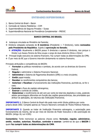 Conhecimentos Bancários

Banco do Brasil

ENTIDADES SUPERVISORAS
1.
2.
3.
4.

Banco Central do Brasil – Bacen
Comissão de Valores Mobiliários – CVM
Superintendência de Seguros Privados – Susep
Superintendência Nacional de Previdência Complementar - PREVIC
BANCO CENTRAL DO BRASIL

 Autarquia vinculada ao Ministério da Fazenda;
 Diretoria colegiada composta de 8 membros (Presidente + 7 Diretores), todos nomeados
pelo Presidente da República. Sujeito à aprovação no Senado;
 ATENÇÃO: Atualmente o BACEN possui 9 diretorias e apenas 8 diretores, isso porque o
Diretor Luiz Awazu Pereira da Silva ocupa o cargo de duas diretoria (Direx e Dinor)
 Principal órgão executivo do sistema financeiro. Faz cumprir todas as determinações do CMN;
 É por meio do BC que o Governo intervém diretamente no sistema financeiro.
Principais atribuições e competências do BACEN:
 Formular as políticas monetárias e cambiais, de acordo com as diretrizes do Governo
Federal;
 Regular e administrar o Sistema Financeiro Nacional;
 Administrar o Sistema de Pagamentos Brasileiro (SPB) e o meio circulante;
 Emitir papel-moeda;
 Receber os recolhimentos compulsórios dos bancos;
 Autorizar e fiscalizar o funcionamento das instituições financeiras, punindo-as, se for o
caso;
 Controlar o fluxo de capitais estrangeiros;
 Exercer o controle do crédito.
 Determinar o recolhimento de até cem por cento do total dos depósitos à vista, podendo
adotar percentagens diferentes em função das regiões geoeconômicas, das prioridades que
atribuir às aplicações, da natureza das instituições financeiras.
IMPORTANTE 1: O Banco Central do Brasil não pode mais emitir títulos públicos por conta
própria desde 2002. Compete apenas ao Tesouro Nacional a emissão de Títulos Públicos Federais.
IMPORTANTE 2: Quando se tratar de Instituição Financeira estrangeira, a autorização para
funcionamento da mesma, dar-se por meio de Decreto do Poder Executivo e não autorização do
BACEN. (Artigo 18, Lei 4.595)
____________
Comentário: Tente memorizar as palavras chaves como: formular, regular, administrar,
emitir, receber, autorizar, fiscalizar, controlar e exercer. Lembre-se de que o BACEN é
quem faz cumprir todas as determinações do CMN.
Prof. Edgar Abreu

Página 13

 