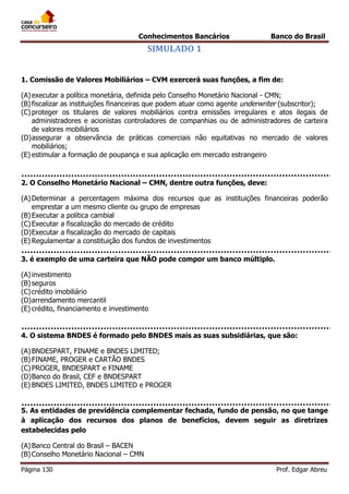 Conhecimentos Bancários

Banco do Brasil

SIMULADO 1
1. Comissão de Valores Mobiliários – CVM exercerá suas funções, a fim de:
(A) executar a política monetária, definida pelo Conselho Monetário Nacional - CMN;
(B) fiscalizar as instituições financeiras que podem atuar como agente underwriter (subscritor);
(C) proteger os titulares de valores mobiliários contra emissões irregulares e atos ilegais de
administradores e acionistas controladores de companhias ou de administradores de carteira
de valores mobiliários
(D) assegurar a observância de práticas comerciais não equitativas no mercado de valores
mobiliários;
(E) estimular a formação de poupança e sua aplicação em mercado estrangeiro

2. O Conselho Monetário Nacional – CMN, dentre outra funções, deve:
(A) Determinar a percentagem máxima dos recursos que as instituições financeiras poderão
emprestar a um mesmo cliente ou grupo de empresas
(B) Executar a política cambial
(C) Executar a fiscalização do mercado de crédito
(D) Executar a fiscalização do mercado de capitais
(E) Regulamentar a constituição dos fundos de investimentos
3. é exemplo de uma carteira que NÃO pode compor um banco múltiplo.
(A) investimento
(B) seguros
(C) crédito imobiliário
(D) arrendamento mercantil
(E) crédito, financiamento e investimento

4. O sistema BNDES é formado pelo BNDES mais as suas subsidiárias, que são:
(A) BNDESPART, FINAME e BNDES LIMITED;
(B) FINAME, PROGER e CARTÃO BNDES
(C) PROGER, BNDESPART e FINAME
(D) Banco do Brasil, CEF e BNDESPART
(E) BNDES LIMITED, BNDES LIMITED e PROGER
5. As entidades de previdência complementar fechada, fundo de pensão, no que tange
à aplicação dos recursos dos planos de benefícios, devem seguir as diretrizes
estabelecidas pelo
(A) Banco Central do Brasil – BACEN
(B) Conselho Monetário Nacional – CMN
Página 130

Prof. Edgar Abreu

 