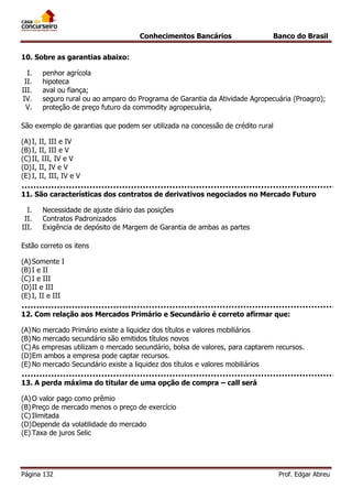 Conhecimentos Bancários

Banco do Brasil

10. Sobre as garantias abaixo:
I.
II.
III.
IV.
V.

penhor agrícola
hipoteca
aval ou fiança;
seguro rural ou ao amparo do Programa de Garantia da Atividade Agropecuária (Proagro);
proteção de preço futuro da commodity agropecuária,

São exemplo de garantias que podem ser utilizada na concessão de crédito rural
(A) I, II, III e IV
(B) I, II, III e V
(C) II, III, IV e V
(D) I, II, IV e V
(E) I, II, III, IV e V
11. São características dos contratos de derivativos negociados no Mercado Futuro
I.
II.
III.

Necessidade de ajuste diário das posições
Contratos Padronizados
Exigência de depósito de Margem de Garantia de ambas as partes

Estão correto os itens
(A) Somente I
(B) I e II
(C) I e III
(D) II e III
(E) I, II e III
12. Com relação aos Mercados Primário e Secundário é correto afirmar que:
(A) No mercado Primário existe a liquidez dos títulos e valores mobiliários
(B) No mercado secundário são emitidos títulos novos
(C) As empresas utilizam o mercado secundário, bolsa de valores, para captarem recursos.
(D) Em ambos a empresa pode captar recursos.
(E) No mercado Secundário existe a liquidez dos títulos e valores mobiliários
13. A perda máxima do titular de uma opção de compra – call será
(A) O valor pago como prêmio
(B) Preço de mercado menos o preço de exercício
(C) Ilimitada
(D) Depende da volatilidade do mercado
(E) Taxa de juros Selic

Página 132

Prof. Edgar Abreu

 