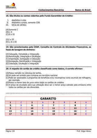 Conhecimentos Bancários

Banco do Brasil

18. São títulos ou contas cobertos pelo Fundo Garantidor de Crédito:
I.
II.
III.

depósitos à vista
depósitos a prazo, somente CDB
letras de câmbio;

(A) Somente I
(B) I, II
(C) II e III
(D) I e III
(E) I, II e III
19. São caracterizadas pelo COAF, Conselho de Controle de Atividades Financeiras, as
fases de lavagem de dinheiro:
(A) Colocação, Extradição e Integração
(B) Ramificação, Integração e Ocultação
(C) Importação, Sonegação e Colocação
(D) Sonegação, Ramificação e Integração
(E) Colocação, Ocultação e Integração
20. A respeito do cartão de crédito classificado como básico, é correto afirmar:
(A) Possui isenção na cobrança de tarifas.
(B) Só pode ser emitido para compras em território nacional
(C) Pode ser associados a programas de benefícios e/ou recompensa como acumulo de milhagens,
por exemplo.
(D) Possui a menor taxa de juros entre todos os cartões de créditos
(E) O preço da anuidade para sua utilização deve ser o menor preço cobrado pela emissora entre
todos os cartões por ela oferecidos.

GABARITO
1
5
9
13
17

Página 134

C
B
C
A
C

2
6
10
14
18

A
B
E
E
D

3
7
11
15
19

B
C
E
C
E

4
8
12
16
20

A
C
E
C
E

Prof. Edgar Abreu

 