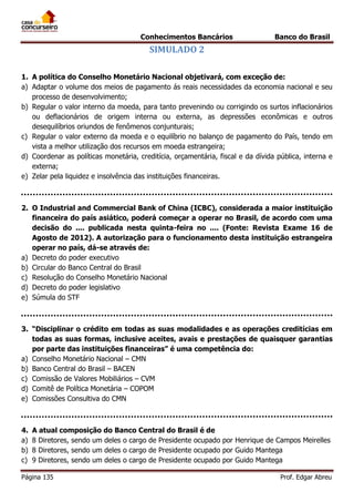 Conhecimentos Bancários

Banco do Brasil

SIMULADO 2
1. A política do Conselho Monetário Nacional objetivará, com exceção de:
a) Adaptar o volume dos meios de pagamento ás reais necessidades da economia nacional e seu
processo de desenvolvimento;
b) Regular o valor interno da moeda, para tanto prevenindo ou corrigindo os surtos inflacionários
ou deflacionários de origem interna ou externa, as depressões econômicas e outros
desequilíbrios oriundos de fenômenos conjunturais;
c) Regular o valor externo da moeda e o equilíbrio no balanço de pagamento do País, tendo em
vista a melhor utilização dos recursos em moeda estrangeira;
d) Coordenar as políticas monetária, creditícia, orçamentária, fiscal e da dívida pública, interna e
externa;
e) Zelar pela liquidez e insolvência das instituições financeiras.

2. O Industrial and Commercial Bank of China (ICBC), considerada a maior instituição
financeira do país asiático, poderá começar a operar no Brasil, de acordo com uma
decisão do .... publicada nesta quinta-feira no .... (Fonte: Revista Exame 16 de
Agosto de 2012). A autorização para o funcionamento desta instituição estrangeira
operar no país, dá-se através de:
a) Decreto do poder executivo
b) Circular do Banco Central do Brasil
c) Resolução do Conselho Monetário Nacional
d) Decreto do poder legislativo
e) Súmula do STF

3. “Disciplinar o crédito em todas as suas modalidades e as operações creditícias em
todas as suas formas, inclusive aceites, avais e prestações de quaisquer garantias
por parte das instituições financeiras” é uma competência do:
a) Conselho Monetário Nacional – CMN
b) Banco Central do Brasil – BACEN
c) Comissão de Valores Mobiliários – CVM
d) Comitê de Política Monetária – COPOM
e) Comissões Consultiva do CMN

4.
a)
b)
c)

A atual composição do Banco Central do Brasil é de
8 Diretores, sendo um deles o cargo de Presidente ocupado por Henrique de Campos Meirelles
8 Diretores, sendo um deles o cargo de Presidente ocupado por Guido Mantega
9 Diretores, sendo um deles o cargo de Presidente ocupado por Guido Mantega

Página 135

Prof. Edgar Abreu

 