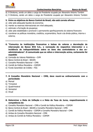 Conhecimentos Bancários

Banco do Brasil

d) 8 Diretores, sendo um deles o cargo de Presidente ocupado por Alexandre Antonio Tombini
e) 9 Diretores, sendo um deles o cargo de Presidente ocupado por Alexandre Antonio Tombini
5.
a)
b)
c)
d)
e)

Entre os objetivos do Banco Central do Brasil, não está correto afirmar
zelar pela adequada liquidez da economia;
manter as reservas internacionais em nível adequado;
estimular a formação de poupança;
zelar pela estabilidade e promover o permanente aperfeiçoamento do sistema financeiro
coordenar as políticas monetária, creditícia, orçamentária, fiscal e da dívida pública, interna e
externa;

6. “Comunica às instituições financeiras e bolsas de valores a decretação de
intervenção do Banco BVA S.A., a nomeação do respectivo interventor e a
incidência de indisponibilidade sobre os bens dos controladores e dos exadministradores”. O comunicado que se refere a intervenção acima, certamente foi
expedido
a) Comissão de Valores Mobiliários – CVM
b) Banco Central do Brasil – BACEN
c) Conselho Monetário Nacional – CMN
d) Comitê de Política Monetária – COPOM
e) Fundo Garantidor de Crédito – FGC

7. O Conselho Monetário Nacional – CMN, deve reunir-se ordinariamente com a
periocidade:
a) Mensal
b) Trimestral
c) Quadrimestral
d) Semestral
e) Anual

8. Determinar a Meta de Inflação e a Meta da Taxa de Juros, respectivamente é
competência de:
a) Conselho Monetário Nacional – CMN e Comitê de Política Monetária – COPOM
b) Banco Central do Brasil – BACEN e Conselho Monetário Nacional – CMN
c) Comitê de Política Monetária – COPOM e Conselho Monetário Nacional – CMN
d) Ambas do Conselho Monetário Nacional – CMN
e) Ambas do Comitê de Política Monetária – COPOM

Página 136

Prof. Edgar Abreu

 