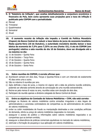 Conhecimentos Bancários

Banco do Brasil

9. O "Relatório de Inflação", que analisa detalhadamente a conjuntura econômica e
financeira do País, bem como apresenta suas projeções para a taxa de inflação é
publicado pelo COPOM com a periodicidade:
a) Mensal
b) Trimestral
c) Quadrimestral
d) Semestral
e) Anual
10. O aumento recente da inflação não impediu o Comitê de Política Monetária
(Copom) do Banco Central de reduzir a taxa básica de juros da economia brasileira.
Nesta quarta-feira (10 de Outubro), a autoridade monetária decidiu baixar a taxa
básica da economia de 7,5% para 7,25% ao ano (Fonte: G1). A ata do COPOM (em
português) relativa a esta reunião do dia 10 de Outubro, deve ser divulgada até o
no máximo no dia:
a) 11 de Outubro – Quinta Feira
b) 16 de Outubro – Terça Feira
c) 17 de Outubro – Quarta Feira
d) 18 de Outubro – Quinta Feira
e) 19 de Outubro – Sexta Feira

11. Sobre reuniões do COPOM, é correto afirmar que:
a) Acontecem sempre em dois dias, Terças e Quartas-Feiras e com um intervalo de exatamente
45 dias entre uma e outra.
b) São no máximo 8 reuniões por ano.
c) Após definida a taxa de juros, a mesma irá vigorar até a data da próxima reunião ordinária,
podendo ser alterada somente através de convocação de uma reunião extraordinária.
d) Reúne-se pelo menos 8 vezes no ano, reuniões estas com duração de dois dias.
e) Participam da reunião apenas a diretoria colegiada do Banco Central do Brasil.
12. Entre os objetivos da Comissão de Valores Mobiliários – CVM, não está correto:
a) proteger os titulares de valores mobiliários contra emissões irregulares e atos ilegais de
administradores e acionistas controladores de companhias ou de administradores de carteira
de valores mobiliários;
b) evitar ou coibir modalidades de fraude ou manipulação destinadas a criar condições artificiais
de demanda, oferta ou preço de valores mobiliários negociados no mercado;
c) assegurar o acesso do público a informações sobre valores mobiliários negociados e as
companhias que os tenham emitido;
d) assegurar a observância de práticas comerciais equitativas no mercado de valores mobiliários;
e) estimular a formação de poupança e sua aplicação em valores imobiliários;

Prof. Edgar Abreu

Página 137

 
