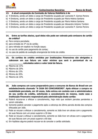 Conhecimentos Bancários
13.
a) 4
b) 4
c) 5
d) 4
e) 5

Banco do Brasil

A atual composição da Comissão de Valores Mobiliário é de
Diretores, sendo um deles o cargo de Presidente ocupado por Leonardo P. Gomes Pereira
Diretores, sendo um deles o cargo de Presidente ocupado por Maria Helena Santana
Diretores, sendo um deles o cargo de Presidente ocupado por Maria Helena Santana
Diretores, sendo um deles o cargo de Presidente ocupado por Alexandre Antonio Tombini
Diretores, sendo um deles o cargo de Presidente ocupado por Leonardo P. Gomes Pereira

14. Entre as tarifas abaixo, qual delas não pode ser cobrada pela emissora de cartão
de crédito?
a) Para compra parcelada;
b) para emissão de 2ª via do cartão;
c) para retirada em espécie na função saque;
d) no uso do cartão para pagamento de contas;
e) no caso de pedido de avaliação emergencial do limite de crédito
15. Os cartões de crédito emitidos por Instituições Financeiras são obrigados a
cobrarem em sua fatura um valor mínimo que será o percentual de no
___________ calculados sobre o valor total da fatura.
a) Máximo de 15%
b) Máximo de 20%
c) Mínimo de 15%
d) Mínimo de 20%
e) Máximo de 10%

16. João comprou um curso preparatório para o concurso do Banco do Brasil em um
estabelecimento chamado “A CASA DO CONCURSEIRO”. Após efetuar a compra na
modalidade parcelada, em 10 vezes, João entrou em contato com a administradora
do seu cartão de crédito, solicitando o cancelamento do mesmo, neste caso a
Instituição Financeira responsável pela administração deste cartão:
a) Poderá recursa-se a efetuar o cancelamento, haja visto que existem parcelas pendentes a
serem cobradas.
b) Somente poderá cancelar o pagamento após a cobrança da última parcela devida das compras
efetuadas por João.
c) Pode se recusar a efetuar o cancelamento, somente se João tiver em atraso com o pagamento
de suas faturas com um prazo superior a 30 dias
d) Pode se recusar a efetuar o cancelamento, somente se João tiver em atraso com o pagamento
de suas faturas com um prazo superior a 60 dias
e) Em hipótese alguma poderá recusar-se de cancelar o cartão solicitado.

Página 138

Prof. Edgar Abreu

 