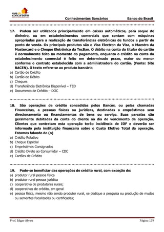 Conhecimentos Bancários

Banco do Brasil

17. Podem ser utilizados principalmente em caixas automáticos, para saque de
dinheiro, ou em estabelecimentos comerciais que contam com máquinas
apropriadas para a realização de transferências eletrônicas de fundos a partir do
ponto de venda. Os principais produtos são o Visa Electron da Visa, o Maestro da
Mastercard e o Cheque Eletrônico da TecBan. O débito na conta do titular do cartão
é normalmente feito no momento do pagamento, enquanto o crédito na conta do
estabelecimento comercial é feito em determinado prazo, maior ou menor
conforme o contrato estabelecido com a administradora do cartão. (Fonte: Site
BACEN). O texto refere-se ao produto bancário
a) Cartão de Crédito
b) Cartão de Débito
c) Cheques
d) Transferência Eletrônica Disponível – TED
e) Documento de Crédito – DOC

18. São operações de crédito concedidas pelos Bancos, ou pelas chamadas
Financeiras, a pessoas físicas ou jurídicas, destinadas a empréstimos sem
direcionamento ou financiamentos de bens ou serviço. Suas parcelas são
geralmente debitadas da conta do cliente no dia do vencimento da operação.
Clientes que contratam esta operação terão incidência de IOF e deverão ser
informado pela instituição financeira sobre o Custo Efetivo Total da operação.
Estamos falando de (o)
a) Crédito Rotativo
b) Cheque Especial
c) Empréstimos Consignados
d) Crédito Direto ao Consumidor – CDC
e) Cartões de Crédito

19. Pode-se beneficiar das operações de crédito rural, com exceção de:
a) produtor rural pessoa física
b) produtor rural pessoa jurídica
c) cooperativa de produtores rurais;
d) cooperativas de crédito, em geral
e) pessoa física, mesmo não sendo produtor rural, se dedique a pesquisa ou produção de mudas
ou sementes fiscalizadas ou certificadas;

Prof. Edgar Abreu

Página 139

 