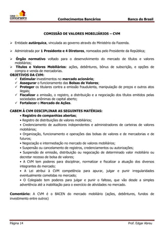 Conhecimentos Bancários

Banco do Brasil

COMISSÃO DE VALORES MOBILIÁRIOS – CVM
 Entidade autárquica, vinculada ao governo através do Ministério da Fazenda.
 Administrada por 1 Presidente e 4 Diretores, nomeados pelo Presidente da República;
Órgão normativo voltado para o desenvolvimento do mercado de títulos e valores
mobiliários;
 Títulos e Valores Mobiliários: ações, debêntures, bônus de subscrição, e opções de
compra e venda de mercadorias.
OBJETIVOS DA CVM:
 Estimular investimentos no mercado acionário;
 Assegurar o funcionamento das Bolsas de Valores;
 Proteger os titulares contra a emissão fraudulenta, manipulação de preços e outros atos
ilegais;
 Fiscalizar a emissão, o registro, a distribuição e a negociação dos títulos emitidos pelas
sociedades anônimas de capital aberto;
 Fortalecer o Mercado de Ações.


CABEM À CVM DISCIPLINAR AS SEGUINTES MATÉRIAS:
• Registro de companhias abertas;
• Registro de distribuições de valores mobiliários;
• Credenciamento de auditores independentes e administradores de carteiras de valores
mobiliários;
• Organização, funcionamento e operações das bolsas de valores e de mercadorias e de
futuros;
• Negociação e intermediação no mercado de valores mobiliários;
• Suspensão ou cancelamento de registros, credenciamentos ou autorizações;
• Suspensão de emissão, distribuição ou negociação de determinado valor mobiliário ou
decretar recesso de bolsa de valores;
• A CVM tem poderes para disciplinar, normatizar e fiscalizar a atuação dos diversos
integrantes do mercado;
• A Lei atribui à CVM competência para apurar, julgar e punir irregularidades
eventualmente cometidas no mercado;
• O Colegiado tem poderes para julgar e punir o faltoso, que vão desde a simples
advertência até a inabilitação para o exercício de atividades no mercado.
Comentário: A CVM é o BACEN do mercado mobiliário (ações, debêntures, fundos de
investimento entre outros)

Página 14

Prof. Edgar Abreu

 