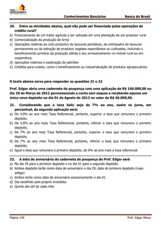 Conhecimentos Bancários

Banco do Brasil

20. Entre as atividades abaixo, qual não pode ser financiada pelas operações de
crédito rural?
a) Financiamento de um trator agrícola a ser utilizado em uma plantação de um produtor rural
b) Comercialização da produção de Arroz
c) Operações relativas ao ciclo produtivo de lavouras periódicas, da entressafra de lavouras
permanentes ou da extração de produtos vegetais espontâneos ou cultivados, incluindo o
beneficiamento primário da produção obtida e seu armazenamento no imóvel rural ou em
cooperativa;
d) operações relativas a exploração de petróleo
e) Créditos para custeio, como o beneficiamento ou industrialização de produtos agropecuários.

O texto abaixo serve para responder as questões 21 e 22
Prof. Edgar abriu uma caderneta de poupança com uma aplicação de R$ 100.000,00 no
dia 29 de Março de 2012 permanecendo a conta sem saques e recebendo apenas um
único novo depósito no dia 01 de Agosto de 2012 no valor de R$ 40.000,00.
21. Considerando que a taxa Selic seja de 7% ao ano, assim os juros, em
percentual, da segunda aplicação será:
a) De 4,9% ao ano mais Taxa Referencial, portanto, superior a taxa que remunera o primeiro
depósito.
b) De 4,9% ao ano mais Taxa Referencial, portanto, inferior a taxa que remunera o primeiro
depósito.
c) De 7% ao ano mais Taxa Referencial, portanto, superior a taxa que remunera o primeiro
depósito.
d) De 7% ao ano mais Taxa Referencial, portanto, inferior a taxa que remunera o primeiro
depósito.
e) Igual a taxa que remunera o primeiro depósito, de 6% ao ano mais a taxa referencial.
22. A data de aniversário da caderneta de poupança do Prof. Edgar será
a) No dia 29 para o primeiro depósito e no dia 01 para o segundo depósito
b) Ambos depósito terão como data de aniversário o dia 29, data do primeiro depósito (mais
antigo)
c) Ambos terão como data de aniversário exclusivamente o dia 01.
d) Dia escolhido pelo próprio investidor
e) Quinto dia útil de cada mês.

Página 140

Prof. Edgar Abreu

 