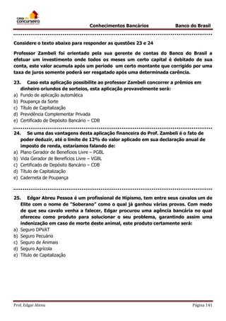 Conhecimentos Bancários

Banco do Brasil

Considere o texto abaixo para responder as questões 23 e 24
Professor Zambeli foi orientado pela sua gerente de contas do Banco do Brasil a
efetuar um investimento onde todos os meses um certo capital é debitado de sua
conta, este valor acumula após um período um certo montante que corrigido por uma
taxa de juros somente poderá ser resgatado após uma determinada carência.
23. Caso esta aplicação possibilite ao professor Zambeli concorrer a prêmios em
dinheiro oriundos de sorteios, esta aplicação provavelmente será:
a) Fundo de aplicação automática
b) Poupança da Sorte
c) Título de Capitalização
d) Previdência Complementar Privada
e) Certificado de Depósito Bancário – CDB
24. Se uma das vantagens desta aplicação financeira do Prof. Zambeli é o fato de
poder deduzir, até o limite de 12% do valor aplicado em sua declaração anual de
imposto de renda, estaríamos falando de:
a) Plano Gerador de Benefícios Livre – PGBL
b) Vida Gerador de Benefícios Livre – VGBL
c) Certificado de Depósito Bancário – CDB
d) Título de Capitalização
e) Caderneta de Poupança

25. Edgar Abreu Pessoa é um profissional de Hipismo, tem entre seus cavalos um de
Elite com o nome de “Soberano” como o qual já ganhou várias provas. Com medo
de que seu cavalo venha a falecer, Edgar procurou uma agência bancária no qual
ofereceu como produto para solucionar o seu problema, garantindo assim uma
indenização em caso de morte deste animal, este produto certamente será:
a) Seguro DPVAT
b) Seguro Pecuário
c) Seguro de Animais
d) Seguro Agrícola
e) Título de Capitalização

Prof. Edgar Abreu

Página 141

 