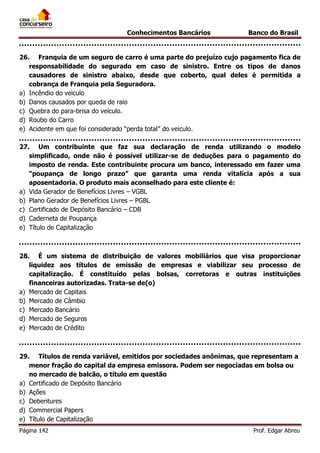 Conhecimentos Bancários

Banco do Brasil

26. Franquia de um seguro de carro é uma parte do prejuízo cujo pagamento fica de
responsabilidade do segurado em caso de sinistro. Entre os tipos de danos
causadores de sinistro abaixo, desde que coberto, qual deles é permitida a
cobrança de Franquia pela Seguradora.
a) Incêndio do veiculo
b) Danos causados por queda de raio
c) Quebra do para-brisa do veículo.
d) Roubo do Carro
e) Acidente em que foi considerado “perda total” do veiculo.
27. Um contribuinte que faz sua declaração de renda utilizando o modelo
simplificado, onde não é possível utilizar-se de deduções para o pagamento do
imposto de renda. Este contribuinte procura um banco, interessado em fazer uma
“poupança de longo prazo” que garanta uma renda vitalícia após a sua
aposentadoria. O produto mais aconselhado para este cliente é:
a) Vida Gerador de Benefícios Livres – VGBL
b) Plano Gerador de Benefícios Livres – PGBL
c) Certificado de Depósito Bancário – CDB
d) Caderneta de Poupança
e) Título de Capitalização

28. É um sistema de distribuição de valores mobiliários que visa proporcionar
liquidez aos títulos de emissão de empresas e viabilizar seu processo de
capitalização. É constituído pelas bolsas, corretoras e outras instituições
financeiras autorizadas. Trata-se de(o)
a) Mercado de Capitais
b) Mercado de Câmbio
c) Mercado Bancário
d) Mercado de Seguros
e) Mercado de Crédito

29. Títulos de renda variável, emitidos por sociedades anônimas, que representam a
menor fração do capital da empresa emissora. Podem ser negociadas em bolsa ou
no mercado de balcão, o título em questão
a) Certificado de Depósito Bancário
b) Ações
c) Debentures
d) Commercial Papers
e) Título de Capitalização
Página 142

Prof. Edgar Abreu

 
