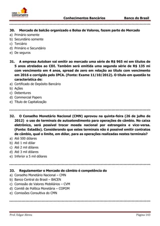 Conhecimentos Bancários

Banco do Brasil

30. Mercado de balcão organizado e Bolsa de Valores, fazem parte do Mercado
a) Primário somente
b) Secundário somente
c) Terciário
d) Primário e Secundário
e) De seguros
31. A empresa Autoban vai emitir ao mercado uma série de R$ 965 mi em títulos de
5 anos atrelados ao CDI. Também será emitida uma segunda série de R$ 135 mi
com vencimento em 4 anos, spread de zero em relação ao título com vencimento
em 2016 e corrigido pelo IPCA. (Fonte: Exame 11/10/2012). O título em questão te
característica de:
a) Certificado de Depósito Bancário
b) Ações
c) Debentures
d) Commercial Papers
e) Título de Capitalização

32. O Conselho Monetário Nacional (CMN) aprovou na quinta-feira (26 de julho de
2012) o uso de terminais de autoatendimento para operações de câmbio. No caixa
eletrônico, será possível trocar moeda nacional por estrangeira e vice-versa.
(Fonte: Estadão). Considerando que estes terminais não é possível emitir contratos
de câmbio, qual o limite, em dólar, para as operações realizadas nestes terminais?
a) Até 500 dólares
b) Até 1 mil dólar
c) Até 2 mil dólares
d) Até 3 mil dólares
e) Inferior a 5 mil dólares

33. Regulamentar o Mercado de câmbio é competência do
a) Conselho Monetário Nacional – CMN
b) Banco Central do Brasil – BACEN
c) Comissão de Valores Mobiliários – CVM
d) Comitê de Política Monetária – COPOM
e) Comissões Consultiva do CMN

Prof. Edgar Abreu

Página 143

 