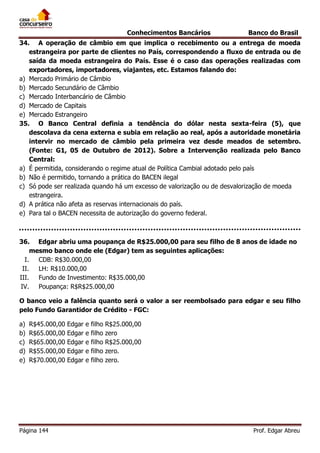 Conhecimentos Bancários

Banco do Brasil

34. A operação de câmbio em que implica o recebimento ou a entrega de moeda
estrangeira por parte de clientes no País, correspondendo a fluxo de entrada ou de
saída da moeda estrangeira do País. Esse é o caso das operações realizadas com
exportadores, importadores, viajantes, etc. Estamos falando do:
a) Mercado Primário de Câmbio
b) Mercado Secundário de Câmbio
c) Mercado Interbancário de Câmbio
d) Mercado de Capitais
e) Mercado Estrangeiro
35. O Banco Central definia a tendência do dólar nesta sexta-feira (5), que
descolava da cena externa e subia em relação ao real, após a autoridade monetária
intervir no mercado de câmbio pela primeira vez desde meados de setembro.
(Fonte: G1, 05 de Outubro de 2012). Sobre a Intervenção realizada pelo Banco
Central:
a) É permitida, considerando o regime atual de Política Cambial adotado pelo país
b) Não é permitido, tornando a prática do BACEN ilegal
c) Só pode ser realizada quando há um excesso de valorização ou de desvalorização de moeda
estrangeira.
d) A prática não afeta as reservas internacionais do país.
e) Para tal o BACEN necessita de autorização do governo federal.

36. Edgar abriu uma poupança de R$25.000,00 para seu filho de 8 anos de idade no
mesmo banco onde ele (Edgar) tem as seguintes aplicações:
I.
CDB: R$30.000,00
II.
LH: R$10.000,00
III.
Fundo de Investimento: R$35.000,00
IV. Poupança: R$R$25.000,00
O banco veio a falência quanto será o valor a ser reembolsado para edgar e seu filho
pelo Fundo Garantidor de Crédito - FGC:
a)
b)
c)
d)
e)

R$45.000,00
R$65.000,00
R$65.000,00
R$55.000,00
R$70.000,00

Página 144

Edgar
Edgar
Edgar
Edgar
Edgar

e
e
e
e
e

filho
filho
filho
filho
filho

R$25.000,00
zero
R$25.000,00
zero.
zero.

Prof. Edgar Abreu

 