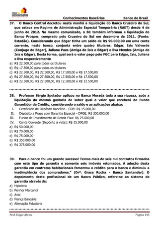 Conhecimentos Bancários

Banco do Brasil

37. O Banco Central decretou nesta manhã a liquidação do Banco Cruzeiro do Sul,
que estava em Regime de Administração Especial Temporária (RAET) desde 4 de
junho de 2012. No mesmo comunicado, o BC também informou a liquidação do
Banco Prosper, comprado pelo Cruzeiro do Sul em dezembro de 2011. (Fonte:
Estadão). Considerando que Edgar tinha um saldo de R$ 90.000,00 em uma conta
corrente, neste banco, conjunta entre quatro titulares: Edgar, Isis Valverde
(Conjuge do Edgar), Juliana Paes (Amiga de Isis e Edgar) e Eva Mendes (Amiga de
Isis e Edgar). Desta forma, qual será o valor pago pelo FGC para Edgar, Isis, Juliana
e Eva respectivamente
a) R$ 22.500,00 para todos os titulares
b) R$ 17.500,00 para todos os titulares
c) R$ 22.500,00, R$ 22.500,00, R$ 17.500,00 e R$ 17.500,00
d) R$ 27.500,00, R$ 27.500,00, R$ 17.500,00 e R$ 17.500,00
e) R$ 22.500,00, R$ 22.500,00, R$ 12.500,00 e R$ 12.500,00

38. Professor Sérgio Spolador aplicou no Banco Morada toda a sua riqueza, após a
liquidação do mesmo gostaria de saber qual o valor que receberá do Fundo
Garantidor de Crédito, considerando o saldo e as aplicações abaixo:
I.
Certificado de Depósito Bancário - CDB: R$ 15.000,00
II.
Depósito a Prazo com Garantia Especial - DPGE: R$ 300.000,00
III.
Fundo de Investimento de Renda Fixa: R$ 25.000,00
IV. Conta Corrente (Depósito à vista): R$ 35.000,00
a) R$ 50.000,00
b) R$ 70.000,00
c) R$ 75.000,00
d) R$ 350.000,00
e) R$ 375.000,00

39. Para o banco foi um grande sucesso! Temos mais de seis mil contratos firmados
com este tipo de garantia e somente seis imóveis retomados. A adoção desta
garantia em contratos habitacionais fomentou o crédito para o banco e diminuiu a
inadimplência dos compradores.” (Drª. Grace Rocha - Banco Santander). O
depoimento deste profissional de um Banco Público, refere-se ao sistema de
garantia através de:
a) Hipoteca
b) Penhor Mercantil
c) Aval
d) Fiança Bancária
e) Alienação Fiduciária
Prof. Edgar Abreu

Página 145

 