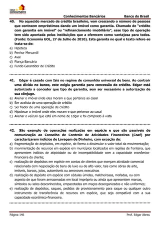Conhecimentos Bancários

Banco do Brasil

40. No aquecido mercado de crédito brasileiro, vem crescendo o número de pessoas
que contraem empréstimos dando um imóvel como garantia. Chamado de “crédito
com garantia em imóvel” ou “refinanciamento imobiliário”, esse tipo de operação
tem sido apontada pelas instituições que a oferecem como vantajosa para todos.
(Fonte: Economia UOL, 27 de Julho de 2010). Esta garanta no qual o texto refere-se
trata-se de:
a) Hipoteca
b) Penhor Mercantil
c) Aval
d) Fiança Bancária
e) Fundo Garantidor de Crédito

41. Edgar é casado com Isis no regime de comunhão universal de bens. Ao contrair
uma dívida no banco, este exigiu garantia para concessão do crédito. Edgar está
autorizado a conceder que tipo de garantia, sem ser necessário a autorização de
sua cônjuge.
a) Alienar o imóvel onde eles moram e que pertence ao casal
b) Ser avalista de uma operação de crédito
c) Ser fiador de uma operação de crédito
d) Hipotecar o imóvel onde eles moram e que pertence ao casal
E) Alienar o veículo que está em nome de Edgar e foi comprado à vista

42. São exemplo de operações realizadas em espécie e que são passíveis de
comunicação ao Conselho de Controle de Atividades Financeiras (Coaf) por
caracterizarem indícios de Lavagem de Dinheiro, com exceção de:
a) fragmentação de depósitos, em espécie, de forma a dissimular o valor total da movimentação;
b) movimentação de recursos em espécie em municípios localizados em regiões de fronteira, que
apresentem indícios de atipicidade ou de incompatibilidade com a capacidade econômicofinanceira do cliente;
c) realização de depósitos em espécie em contas de clientes que exerçam atividade comercial
relacionada com negociação de bens de luxo ou de alto valor, tais como obras de arte,
imóveis, barcos, joias, automóveis ou aeronaves executivas
d) realização de depósito em espécie com cédulas úmidas, malcheirosas, mofadas, ou com
aspecto de que foram armazenadas em local impróprio ou ainda que apresentem marcas,
símbolos ou selos desconhecidos, empacotadas em maços desorganizados e não uniformes;
e) realização de depósitos, saques, pedidos de provisionamento para saque ou qualquer outro
instrumento de transferência de recursos em espécie, que seja compatível com a sua
capacidade econômico-financeira.

Página 146

Prof. Edgar Abreu

 