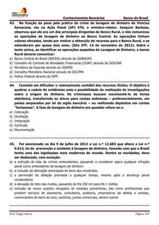 Conhecimentos Bancários

Banco do Brasil

43. Na fixação da pena pela prática do crime de lavagem de dinheiro de Vínicíus
Samarane, réu na Ação Penal (AP) 470, o ministro-relator, Joaquim Barbosa,
observou que ele era um dos principais dirigentes do Banco Rural, e não comunicou
as operações de lavagem de dinheiro ao Banco Central. As operações tinham
valores elevados, tendo por motivo a obtenção de recursos para o Banco Rural, e se
estenderam por quase dois anos. (Site STF, 14 de novembro de 2012). Sobre o
texto acima, ao identificar as operações suspeitas de Lavagem de Dinheiro, o banco
Rural deveria comunicar:
a) Banco Central do Brasil (BACEN) através do SISBACEN
b) Conselho de Controle de Atividades Financeiras (COAF) através do SISCOAF
c) Ministério da Fazenda através do SISMIN
d) Conselho Monetário Nacional através do SICCMN
e) Polícia Federal através do SIPF.
44. Consiste em dificultar o rastreamento contábil dos recursos ilícitos. O objetivo é
quebrar a cadeia de evidências ante a possibilidade da realização de investigações
sobre a origem do dinheiro. Os criminosos buscam movimentá-lo de forma
eletrônica, transferindo os ativos para contas anônimas – preferencialmente, em
países amparados por lei de sigilo bancário – ou realizando depósitos em contas
"fantasmas". A fase de lavagem de dinheiro em questão refere-se a:
a) Colocação
b) Ocultação
c) Integração
d) Confusão
e) Movimentação

45. Foi sancionada no dia 9 de julho de 2012 a Lei n.º 12.683 que altera a Lei n.º
9.613, lei de prevenção e combate à lavagem de dinheiro, fazendo com que o Brasil
tenha uma das legislações mais modernas do mundo. Dentre as novidades, deve
ser destacado, com exceção:
a) a extinção da lista de crimes antecedentes, passando a considerar agora qualquer infração
penal como antecedente da lavagem de dinheiro
b) a inclusão da alienação antecipada de bens dos envolvidos
c) a permissão da delação premiada a qualquer tempo, mesmo após a sentença penal
condenatória
d) a elevação do teto das multas, passando de R$ 200 mil para R$ 1 milhão
e) inclusão de novos sujeitos obrigados às medidas preventivas, tais como profissionais que
prestem serviços de assessoria, consultoria, auditoria, empresários de atletas e artistas,
comerciantes de bens de luxo, cartórios, juntas comerciais, dentre outros

Prof. Edgar Abreu

Página 147

 
