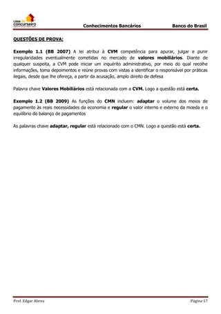 Conhecimentos Bancários

Banco do Brasil

QUESTÕES DE PROVA:
Exemplo 1.1 (BB 2007) A lei atribui à CVM competência para apurar, julgar e punir
irregularidades eventualmente cometidas no mercado de valores mobiliários. Diante de
qualquer suspeita, a CVM pode iniciar um inquérito administrativo, por meio do qual recolhe
informações, toma depoimentos e reúne provas com vistas a identificar o responsável por práticas
ilegais, desde que lhe ofereça, a partir da acusação, amplo direito de defesa
Palavra chave Valores Mobiliários está relacionada com a CVM. Logo a questão está certa.
Exemplo 1.2 (BB 2009) As funções do CMN incluem: adaptar o volume dos meios de
pagamento às reais necessidades da economia e regular o valor interno e externo da moeda e o
equilíbrio do balanço de pagamentos
As palavras chave adaptar, regular está relacionado com o CMN. Logo a questão está certa.

Prof. Edgar Abreu

Página 17

 