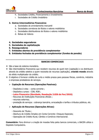 Conhecimentos Bancários

Banco do Brasil

h. Sociedades Crédito, Financiamento e Investimento
i. Sociedades de Crédito Imobiliário
3. Outros Intermediários Financeiros
a. Sociedades de arrendamento mercantil
b. Sociedades corretoras de títulos e valores mobiliários
c. Sociedades distribuidoras de títulos e valores mobiliários
d. Bolsas de Valores

4.
5.
6.
7.
8.

Sociedades seguradoras
Sociedades de capitalização
Resseguradores
Entidades abertas de previdência complementar
Entidades fechadas de previdência complementar (fundos de pensão)

BANCOS COMERCIAIS
 São a base do sistema monetário.
 São intermediários financeiros que recebem recursos de quem tem (captação) e os distribuem
através do crédito seletivo a quem necessita de recursos (aplicação), criando moeda através
do efeito multiplicador do crédito.
 O objetivo é fornecer crédito de curto e médio prazos para pessoas físicas, comércio, indústria
e empresas prestadoras de serviços.
 Captação de Recursos (Operações Passivas):
- Depósitos à vista : conta corrente ;
- Depósitos a prazo : CDB, RDB ;
- Letra Financeira (Novidade, Resolução 3.836 de Fev/2010)
- Recursos de Instituições financeiras oficiais ;
- recursos externos;
- prestação de serviços : cobrança bancária, arrecadação e tarifas e tributos públicos, etc.
 Aplicação de Recursos (Operações Ativas):
- Desconto de Títulos ;
- Abertura de Crédito Simples em Conta Corrente: Cheques Especiais;
- Operações de Crédito Rural, Câmbio e Comércio internacional.
Comentário: Para diminuir a criação de moedas feita pelos bancos comerciais, o BACEN utiliza o
Depósito Compulsório.

Prof. Edgar Abreu

Página 19

 