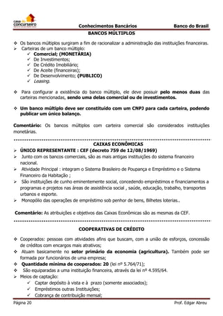 Conhecimentos Bancários

Banco do Brasil

BANCOS MÚLTIPLOS
 Os bancos múltiplos surgiram a fim de racionalizar a administração das instituições financeiras.
 Carteiras de um banco múltiplo:
 Comercial; (MONETÁRIA)
 De Investimentos;
 De Crédito Imobiliário;
 De Aceite (financeiras);
 De Desenvolvimento; (PUBLICO)
 Leasing.
 Para configurar a existência do banco múltiplo, ele deve possuir pelo menos duas das
carteiras mencionadas, sendo uma delas comercial ou de investimentos.
 Um banco múltiplo deve ser constituído com um CNPJ para cada carteira, podendo
publicar um único balanço.
Comentário: Os bancos múltiplos com carteira comercial são considerados instituições
monetárias.








CAIXAS ECONÔMICAS
ÚNICO REPRESENTANTE : CEF (decreto 759 de 12/08/1969)
Junto com os bancos comerciais, são as mais antigas instituições do sistema financeiro
nacional.
Atividade Principal : integram o Sistema Brasileiro de Poupança e Empréstimo e o Sistema
Financeiro da Habitação ;
São instituições de cunho eminentemente social, concedendo empréstimos e financiamentos a
programas e projetos nas áreas de assistência social , saúde, educação, trabalho, transportes
urbanos e esporte.
Monopólio das operações de empréstimo sob penhor de bens, Bilhetes loterias..

Comentário: As atribuições e objetivos das Caixas Econômicas são as mesmas da CEF.
COOPERATIVAS DE CRÉDITO
 Cooperados: pessoas com atividades afins que buscam, com a união de esforços, concessão
de créditos com encargos mais atrativos;
 Atuam basicamente no setor primário da economia (agricultura). Também pode ser
formada por funcionários de uma empresa;
 Quantidade mínima de cooperados: 20 (lei nº 5.764/71);
 São equiparadas a uma instituição financeira, através da lei nº 4.595/64.
 Meios de captação:
 Captar depósito à vista e à prazo (somente associados);
 Empréstimos outras Instituições;
 Cobrança de contribuição mensal;
Página 20

Prof. Edgar Abreu

 