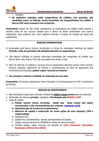 Conhecimentos Bancários

Banco do Brasil

 Doações;
 Os depósitos captados pelas cooperativas de créditos com garantia, são
recolhidos junto ao FGCoop Fundo Garantidor do Cooperativismo de Crédito e
não ao FGC como acontece com os Bancos.
Comentário: Apesar de não incidir compulsórias as cooperativas de créditos estão sujeitas a
recolher parte do seu recurso captado para o Banco do Brasil constituindo uma reserva
matemática. Esta exigência tem como objetivo minimizar a criação de moedas por parte das
cooperativas.
BANCOS COOPERATIVOS
 Autorizados pelo Banco Central, constituídos na forma de sociedades anônimas de capital
fechado, onde os acionistas são obrigatoriamente as cooperativas.
 São Bancos múltiplos ou bancos comerciais controlados por cooperativa de crédito, que
devem deter, pelo menos, 51% das suas ações com direito a voto.
 Além de oferecer os produtos e serviços que as cooperativas oferecem (como conta corrente,
cheques especiais, pagamento de tributos e processamento da folha de pagamento dos
funcionários da empresa), podem captar recursos no exterior.
 Sua atuação é restrita a Unidade da Federação de sua sede
Comentário: Os bancos cooperativos foram obrigados a se desassociarem do FGC e associarem
ao FGCoop
BANCOS DE INVESTIMENTO
 São instituições criadas para conceder créditos de médio e longo prazos para as empresas.
 Instituições de natureza privada, reguladas e fiscalizadas pelo BACEN e CVM
 Tipos de Crédito:
a. Podem manter contas correntes, desde que essas contas não sejam
remuneradas e não movimentáveis por cheques; resolução 2.624
b. Administração de fundos de investimentos;
c. Abertura de capital e subscrição de novas ações de uma empresa (IPO e
underwriting).
d. Capital de Giro;
e. Capital Fixo (investimentos): sempre acompanhadas de projeto;
f. Captam recursos através de CDB/RDB ou venda de cotas de fundos.
g. Também podem captar recursos via emissão de Letra Financeira (Novidade,
Resolução 3.836 de Fev/2010)
Prof. Edgar Abreu

Página 21

 