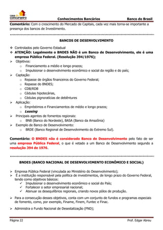 Conhecimentos Bancários

Banco do Brasil

Comentário: Com o crescimento do Mercado de Capitais, cada vez mais torna-se importante a
presença dos bancos de Investimento.
BANCOS DE DESENVOLVIMENTO
 Controlados pelo Governo Estadual
 ATENÇÃO: Legalmente o BNDES NÃO é um Banco de Desenvolvimento, ele é uma
empresa Pública Federal. (Resolução 394/1976);
 Objetivos:
o Financiamento a médio e longo prazos;
o Impulsionar o desenvolvimento econômico e social da região e do país;
 Captação:
o Repasse de órgãos financeiros do Governo Federal;
o Repasse do BNDES;
o CDB/RDB
o Cédulas hipotecárias,
o Cédulas pignoratícias de debêntures
 Aplicação:
o Empréstimos e Financiamentos de médio e longo prazos;
o Leasing
 Principais agentes de fomentos regionais:
o BNB (Banco do Nordeste), BASA (Banco da Amazônia)
 Exemplo de Banco de Desenvolvimento:
o BRDE (Banco Regional de Desenvolvimento do Extremo Sul).
Comentário: O BNDES não é considerado Banco de Desenvolvimento pelo fato de ser
uma empresa Pública Federal, o que é vetado a um Banco de Desenvolvimento segundo a
resolução 394 de 1976.

BNDES (BANCO NACIONAL DE DESENVOLVIMENTO ECONÔMICO E SOCIAL)
 Empresa Pública Federal (vinculada ao Ministério do Desenvolvimento);
 É a instituição responsável pela política de investimentos, de longo prazo do Governo Federal,
tendo como objetivos básicos:
 Impulsionar o desenvolvimento econômico e social do País;
 Fortalecer o setor empresarial nacional;
 Atenuar os desequilíbrios regionais, criando novos pólos de produção.
 Para a consecução desses objetivos, conta com um conjunto de fundos e programas especiais
de fomento, como, por exemplo, Finame, Finem, Funtec e Finac.
 Administra o Fundo Nacional de Desestatização (FND);
Página 22

Prof. Edgar Abreu

 
