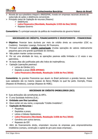 Conhecimentos Bancários

Banco do Brasil

 Através de sua subsidiária integral o BNDESPAR, investe em empresas nacionais através da
subscrição de ações e debêntures conversíveis
 Principais meios de Captação de recursos (Passivo)
 Debêntures
 Letra Financeira (Novidade, Resolução 3.933 de Dez/2010)
 Repasse Governo
Comentário: É o principal executor da política de investimentos do governo federal.
SOCIEDADES DE CRÉDITO, FINANCIAMENTO E INVESTIMENTO - FINANCEIRAS
 Objetivo: financiar bens duráveis por meio de crédito direto ao consumidor (CDC ou
Crediário). Exemplos: Losango, Portocred, BV Financeira.
 Principal característica: crédito pulverizado (muitas operações de valores relativamente
pequenos para uma grande quantidade de clientes).
 Não podem manter contas-correntes;
 Por ser uma atividade de risco, as operações passivas estão limitadas a 12 vezes o seu
patrimônio.
 As taxas altas são justificadas pelo alto índice de inadimplência;
 Captação (operações passivas):
 Letras de Câmbio (LC);
 Depósito a prazo (RDB APENAS)
 Letra Financeira (Novidade, Resolução 3.836 de Fev/2010)
Comentário: As grandes Financeiras que atuam no Brasil pertencem a grandes bancos. Assim
suas captações são na maioria repasse do Banco Mútiplo no qual faz parte. Exemplo, Finasa
(Repasse do Bradesco), Losango (Repasse do HSBC).
SOCIEDADE DE CRÉDITO IMOBILIÁRIO (SCI)
Suas atribuições são semelhantes às APE’s.
É uma Sociedade Anônima (S.A) ;
Entidade com fins Lucrativo;
Deve conter em seu nome, a expressão “Crédito Imobiliário”.
Captação de Recursos :
 Poupança;
 Depósitos a prazo;
 Letras e Cédulas Hipotecárias;
 Letra Financeira (Novidade, Resolução 3.836 de Fev/2010)
 Convênio com outros bancos;
 Repasses da CEF.
 Além do financiamento direto, emprestam recursos às empresas para empreendimentos
imobiliários (compra, construção e capital de giro para essas empresas) .






Prof. Edgar Abreu

Página 23

 