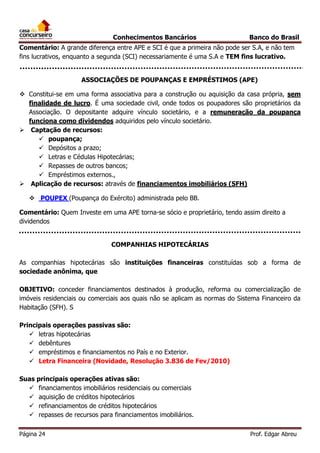 Conhecimentos Bancários

Banco do Brasil

Comentário: A grande diferença entre APE e SCI é que a primeira não pode ser S.A, e não tem
fins lucrativos, enquanto a segunda (SCI) necessariamente é uma S.A e TEM fins lucrativo.
ASSOCIAÇÕES DE POUPANÇAS E EMPRÉSTIMOS (APE)
 Constitui-se em uma forma associativa para a construção ou aquisição da casa própria, sem
finalidade de lucro. É uma sociedade civil, onde todos os poupadores são proprietários da
Associação. O depositante adquire vínculo societário, e a remuneração da poupança
funciona como dividendos adquiridos pelo vínculo societário.
 Captação de recursos:
 poupança;
 Depósitos a prazo;
 Letras e Cédulas Hipotecárias;
 Repasses de outros bancos;
 Empréstimos externos.,
 Aplicação de recursos: através de financiamentos imobiliários (SFH)
 POUPEX (Poupança do Exército) administrada pelo BB.
Comentário: Quem Investe em uma APE torna-se sócio e proprietário, tendo assim direito a
dividendos
COMPANHIAS HIPOTECÁRIAS
As companhias hipotecárias são instituições financeiras constituídas sob a forma de
sociedade anônima, que
OBJETIVO: conceder financiamentos destinados à produção, reforma ou comercialização de
imóveis residenciais ou comerciais aos quais não se aplicam as normas do Sistema Financeiro da
Habitação (SFH). S
Principais operações passivas são:
 letras hipotecárias
 debêntures
 empréstimos e financiamentos no País e no Exterior.
 Letra Financeira (Novidade, Resolução 3.836 de Fev/2010)
Suas principais operações ativas são:
 financiamentos imobiliários residenciais ou comerciais
 aquisição de créditos hipotecários
 refinanciamentos de créditos hipotecários
 repasses de recursos para financiamentos imobiliários.
Página 24

Prof. Edgar Abreu

 