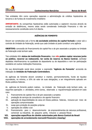 Conhecimentos Bancários

Banco do Brasil

Tais entidades têm como operações especiais a administração de créditos hipotecários de
terceiros e de fundos de investimento imobiliário
IMPORTANTE: As companhias hipotecárias estão autorizadas a captarem recursos através da
emissão de debêntures, mesmo estas sendo considerada Instituição Financeira e não ser
necessariamente constituída como S.A Aberta.
AGÊNCIAS DE FOMENTO
Devem ser constituídas sob a forma de sociedade anônima de capital fechado e estar sob o
controle de Unidade da Federação, sendo que cada Unidade só pode constituir uma agência
OBJETIVO: concessão de financiamento de capital fixo e de giro associado a projetos na Unidade
da Federação onde tenham sede.
Tais entidades têm status de instituição financeira, mas não podem captar recursos junto
ao público, recorrer ao redesconto, ter conta de reserva no Banco Central, contratar
depósitos interfinanceiros na qualidade de depositante ou de depositária e nem ter participação
societária em outras instituições financeiras.
De sua denominação social deve constar a expressão "Agência de Fomento" acrescida da
indicação da Unidade da Federação Controladora.
As agências de fomento devem constituir e manter, permanentemente, fundo de liquidez
equivalente, no mínimo, a 10% do valor de suas obrigações, a ser integralmente aplicado em
títulos públicos federais.
As agências de fomento podem realizar, na Unidade da Federação onde tenham sede, as
seguintes operações e atividades, entre outras, observada a regulamentação aplicável em cada
caso:
I.
financiamento de capitais fixo e de giro associado a projetos
II.
prestação de serviços de consultoria e de agente financeiro
III.
aplicação de disponibilidades de caixa em títulos públicos federais, inclusive por meio de
operações compromissadas
IV. swap para proteção de posições próprias
V. operações de crédito rural
VI. financiamento para o desenvolvimento de empreendimentos de natureza profissional,
comercial ou industrial, de pequeno porte, inclusive a pessoas físicas
VII.
operações específicas de câmbio autorizadas pelo Banco Central do Brasil
VIII.
operações de arrendamento mercantil financeiro (leasing)
Prof. Edgar Abreu

Página 25

 