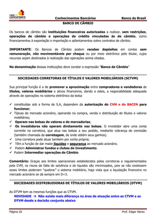 Conhecimentos Bancários

Banco do Brasil

BANCO DE CÂMBIO
Os bancos de câmbio são instituições financeiras autorizadas a realizar, sem restrições,
operações de câmbio e operações de crédito vinculadas às de câmbio, como
financiamentos à exportação e importação e adiantamentos sobre contratos de câmbio.
IMPORTANTE: Os Bancos de Câmbio podem receber depósitos em contas sem
remuneração, não movimentáveis por cheque ou por meio eletrônico pelo titular, cujos
recursos sejam destinados à realização das operações acima citadas.
Na denominação dessas instituições deve constar a expressão "Banco de Câmbio"
SOCIEDADES CORRETORAS DE TÍTULOS E VALORES MOBILIÁRIOS (SCTVM)
Sua principal função é a de promover a aproximação entre compradores e vendedores de
títulos, valores mobiliários e ativos financeiros, dando a estes, a negociabilidade adequada
através de operações no sistema eletrônico da bolsa
 constituídas sob a forma de S.A, dependem da autorização do CVM e do BACEN para
funcionar;
 Típicas do mercado acionário, operando na compra, venda e distribuição de títulos e valores
mobiliários;
 Operam nas bolsas de valores e de mercadorias;
 Os investidores não operam diretamente nas bolsas. O investidor abre uma conta
corrente na corretora, que atua nas bolsas a seu pedido, mediante cobrança de comissão
(também chamada de corretagem, de onde obtém seus ganhos).
 Uma corretora pode atuar também por conta própria;
 Têm a função de dar maior liquidez e segurança ao mercado acionário.
 Podem Administrar fundos e clubes de Investimento.
 Podem Intermediar operações de Câmbio
Comentário: Graças aos limites operacionais estabelecidos pelas corretoras e regulamentados
pela CVM, os riscos de falta de solvência e de liquidez são minimizados, pois se não existissem
esses limites poderiam “quebrar” o sistema mobiliário, haja vista que a liquidação financeira no
mercado acionário se dá sempre em D+3.
SOCIEDADES DISTRIBUIDORAS DE TÍTULOS DE VALORES MOBILIÁRIOS (DTVM)
As DTVM tem as mesmas funções que as CTVM.
NOVIDADE  Não existe mais diferença na área de atuação entre as CTVM e as
DTVM desde a decisão conjunta abaixo
Página 26

Prof. Edgar Abreu

 