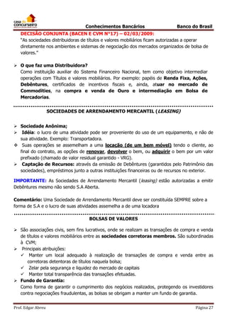 Conhecimentos Bancários

Banco do Brasil

DECISÃO CONJUNTA (BACEN E CVM N°17) – 02/03/2009:
“As sociedades distribuidoras de títulos e valores mobiliários ficam autorizadas a operar
diretamente nos ambientes e sistemas de negociação dos mercados organizados de bolsa de
valores.”
 O que faz uma Distribuidora?
Como instituição auxiliar do Sistema Financeiro Nacional, tem como objetivo intermediar
operações com Títulos e valores mobiliários. Por exemplo: papéis de Renda Fixa, Ações,
Debêntures, certificados de incentivos fiscais e, ainda, atuar no mercado de
Commodities, na compra e venda de Ouro e intermediação em Bolsa de
Mercadorias.
SOCIEDADES DE ARRENDAMENTO MERCANTIL (LEASING)
 Sociedade Anônima;
 Idéia: o lucro de uma atividade pode ser proveniente do uso de um equipamento, e não de
sua atividade. Exemplo: Transportadora.
 Suas operações se assemelham a uma locação (de um bem móvel) tendo o cliente, ao
final do contrato, as opções de renovar, devolver o bem, ou adquirir o bem por um valor
prefixado (chamado de valor residual garantido - VRG).
 Captação de Recursos: através da emissão de Debêntures (garantidos pelo Patrimônio das
sociedades), empréstimos junto a outras instituições financeiras ou de recursos no exterior.
IMPORTANTE: As Sociedades de Arrendamento Mercantil (leasing) estão autorizadas a emitir
Debêntures mesmo não sendo S.A Aberta.
Comentário: Uma Sociedade de Arrendamento Mercantil deve ser constituída SEMPRE sobre a
forma de S.A e o lucro de suas atividades assemelha a de uma locadora
BOLSAS DE VALORES
 São associações civis, sem fins lucrativos, onde se realizam as transações de compra e venda
de títulos e valores mobiliários entre as sociedades corretoras membros. São subordinadas
à CVM;
 Principais atribuições:
 Manter um local adequado à realização de transações de compra e venda entre as
corretoras detentoras de títulos naquela bolsa;
 Zelar pela segurança e liquidez do mercado de capitais
 Manter total transparência das transações efetuadas.
 Fundo de Garantia:
Como forma de garantir o cumprimento dos negócios realizados, protegendo os investidores
contra negociações fraudulentas, as bolsas se obrigam a manter um fundo de garantia.
Prof. Edgar Abreu

Página 27

 