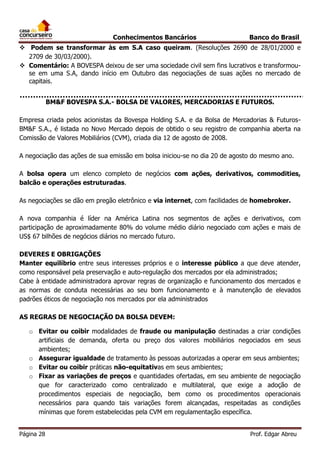 Conhecimentos Bancários

Banco do Brasil

 Podem se transformar às em S.A caso queiram. (Resoluções 2690 de 28/01/2000 e
2709 de 30/03/2000).
 Comentário: A BOVESPA deixou de ser uma sociedade civil sem fins lucrativos e transformouse em uma S.A, dando início em Outubro das negociações de suas ações no mercado de
capitais.
BM&F BOVESPA S.A.- BOLSA DE VALORES, MERCADORIAS E FUTUROS.
Empresa criada pelos acionistas da Bovespa Holding S.A. e da Bolsa de Mercadorias & FuturosBM&F S.A., é listada no Novo Mercado depois de obtido o seu registro de companhia aberta na
Comissão de Valores Mobiliários (CVM), criada dia 12 de agosto de 2008.
A negociação das ações de sua emissão em bolsa iniciou-se no dia 20 de agosto do mesmo ano.
A bolsa opera um elenco completo de negócios com ações, derivativos, commodities,
balcão e operações estruturadas.
As negociações se dão em pregão eletrônico e via internet, com facilidades de homebroker.
A nova companhia é líder na América Latina nos segmentos de ações e derivativos, com
participação de aproximadamente 80% do volume médio diário negociado com ações e mais de
US$ 67 bilhões de negócios diários no mercado futuro.
DEVERES E OBRIGAÇÕES
Manter equilíbrio entre seus interesses próprios e o interesse público a que deve atender,
como responsável pela preservação e auto-regulação dos mercados por ela administrados;
Cabe à entidade administradora aprovar regras de organização e funcionamento dos mercados e
as normas de conduta necessárias ao seu bom funcionamento e à manutenção de elevados
padrões éticos de negociação nos mercados por ela administrados
AS REGRAS DE NEGOCIAÇÃO DA BOLSA DEVEM:
o Evitar ou coibir modalidades de fraude ou manipulação destinadas a criar condições
artificiais de demanda, oferta ou preço dos valores mobiliários negociados em seus
ambientes;
o Assegurar igualdade de tratamento às pessoas autorizadas a operar em seus ambientes;
o Evitar ou coibir práticas não-equitativas em seus ambientes;
o Fixar as variações de preços e quantidades ofertadas, em seu ambiente de negociação
que for caracterizado como centralizado e multilateral, que exige a adoção de
procedimentos especiais de negociação, bem como os procedimentos operacionais
necessários para quando tais variações forem alcançadas, respeitadas as condições
mínimas que forem estabelecidas pela CVM em regulamentação específica.
Página 28

Prof. Edgar Abreu

 