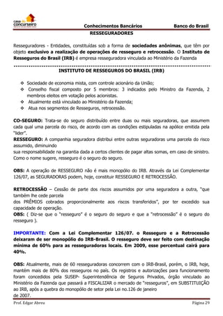 Conhecimentos Bancários

Banco do Brasil

RESSEGURADORES
Resseguradores - Entidades, constituídas sob a forma de sociedades anônimas, que têm por
objeto exclusivo a realização de operações de resseguro e retrocessão. O Instituto de
Resseguros do Brasil (IRB) é empresa resseguradora vinculada ao Ministério da Fazenda
INSTITUTO DE RESSEGUROS DO BRASIL (IRB)
 Sociedade de economia mista, com controle acionário da União;
 Conselho fiscal composto por 5 membros: 3 indicados pelo Ministro da Fazenda, 2
membros eleitos em votação pelos acionistas.
 Atualmente está vinculado ao Ministério da Fazenda;
 Atua nos segmentos de Resseguros, retrocessão.
CO-SEGURO: Trata-se do seguro distribuído entre duas ou mais seguradoras, que assumem
cada qual uma parcela do risco, de acordo com as condições estipuladas na apólice emitida pela
“lider”.
RESSEGURO: A companhia seguradora distribui entre outras seguradoras uma parcela do risco
assumido, diminuindo
sua responsabilidade na garantia dada a certos clientes de pagar altas somas, em caso de sinistro.
Como o nome sugere, resseguro é o seguro do seguro.
OBS: A operação de RESSEGURO não é mais monopólio do IRB. Através da Lei Complementar
126/07, as SEGURADORAS podem, hoje, constituir RESSEGURO E RETROCESSÃO.
RETROCESSÃO – Cessão de parte dos riscos assumidos por uma seguradora a outra, “que
também lhe cede parcela
dos PRÊMIOS cobrados proporcionalmente aos riscos transferidos”, por ter excedido sua
capacidade de operação.
OBS: ( Diz-se que o “resseguro” é o seguro do seguro e que a “retrocessão” é o seguro do
resseguro ).
IMPORTANTE: Com a Lei Complementar 126/07. o Resseguro e a Retrocessão
deixaram de ser monopólio do IRB-Brasil. O resseguro deve ser feito com destinação
mínima de 60% para as resseguradoras locais. Em 2009, esse percentual cairá para
40%.
OBS: Atualmente, mais de 60 resseguradoras concorrem com o IRB-Brasil, porém, o IRB, hoje,
mantém mais de 80% dos resseguros no país. Os registros e autorizações para funcionamento
foram concedidos pela SUSEP- Superintendência de Seguros Privados, órgão vinculado ao
Ministério da Fazenda que passará a FISCALIZAR o mercado de “resseguros”, em SUBSTITUIÇÃO
ao IRB, após a quebra do monopólio de setor pela Lei no.126 de janeiro
de 2007.
Prof. Edgar Abreu

Página 29

 
