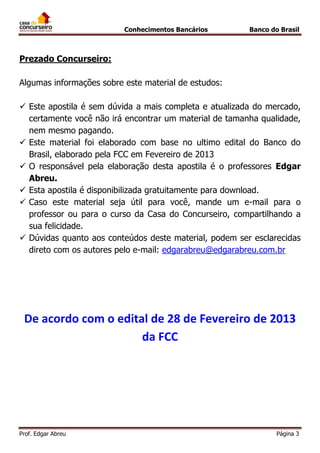 Conhecimentos Bancários

Banco do Brasil

Prezado Concurseiro:
Algumas informações sobre este material de estudos:
 Este apostila é sem dúvida a mais completa e atualizada do mercado,
certamente você não irá encontrar um material de tamanha qualidade,
nem mesmo pagando.
 Este material foi elaborado com base no ultimo edital do Banco do
Brasil, elaborado pela FCC em Fevereiro de 2013
 O responsável pela elaboração desta apostila é o professores Edgar
Abreu.
 Esta apostila é disponibilizada gratuitamente para download.
 Caso este material seja útil para você, mande um e-mail para o
professor ou para o curso da Casa do Concurseiro, compartilhando a
sua felicidade.
 Dúvidas quanto aos conteúdos deste material, podem ser esclarecidas
direto com os autores pelo e-mail: edgarabreu@edgarabreu.com.br

De acordo com o edital de 28 de Fevereiro de 2013
da FCC

Prof. Edgar Abreu

Página 3

 