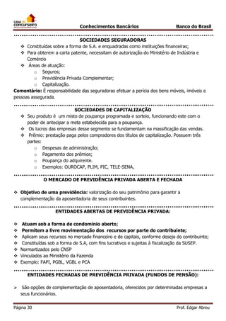 Conhecimentos Bancários

Banco do Brasil

SOCIEDADES SEGURADORAS
 Constituídas sobre a forma de S.A. e enquadradas como instituições financeiras;
 Para obterem a carta patente, necessitam de autorização do Ministério de Indústria e
Comércio
 Áreas de atuação:
o Seguros;
o Previdência Privada Complementar;
o Capitalização.
Comentário: É responsabilidade das seguradoras efetuar a perícia dos bens móveis, imóveis e
pessoas assegurada.
SOCIEDADES DE CAPITALIZAÇÃO
 Seu produto é um misto de poupança programada e sorteio, funcionando este com o
poder de antecipar a meta estabelecida para a poupança.
 Os lucros das empresas desse segmento se fundamentam na massificação das vendas.
 Prêmio: prestação paga pelos compradores dos títulos de capitalização. Possuem três
partes:
o Despesas de administração;
o Pagamento dos prêmios;
o Poupança do adquirente.
o Exemplos: OUROCAP, PLIM, PIC, TELE-SENA,
O MERCADO DE PREVIDÊNCIA PRIVADA ABERTA E FECHADA
 Objetivo de uma previdência: valorização do seu patrimônio para garantir a
complementação da aposentadoria de seus contribuintes.
ENTIDADES ABERTAS DE PREVIDÊNCIA PRIVADA:








Atuam sob a forma de condomínio aberto;
Permitem a livre movimentação dos recursos por parte do contribuinte;
Aplicam seus recursos no mercado financeiro e de capitais, conforme desejo do contribuinte;
Constituídas sob a forma de S.A, com fins lucrativos e sujeitas à fiscalização da SUSEP.
Normartizados pelo CNSP
Vinculados ao Ministério da Fazenda
Exemplo: FAPI, PGBL, VGBL e PCA
ENTIDADES FECHADAS DE PREVIDÊNCIA PRIVADA (FUNDOS DE PENSÃO):



São opções de complementação de aposentadoria, oferecidos por determinadas empresas a
seus funcionários.

Página 30

Prof. Edgar Abreu

 