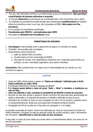 Conhecimentos Bancários








Banco do Brasil

Por isso, são instituições restritas a um determinado grupo de trabalhadores. Não permitem
a participação de pessoas estranhas a empresa.
A empresa determina os percentuais de contribuição dela e dos funcionários para o plano.
As entidades de previdência privada fechada são consideradas complementares do sistema
oficial de previdência social, e por isso, são vinculadas ao MPAS. Não podem ter fins
lucrativos.
É um exemplo de Investidores qualificados
Fiscalizados pela PREVIC e normatizados pelo CNPC
Vinculados ao Ministério da Previdência Social
CORRETORAS DE SEGUROS

 Corretagem: intermediação entre o adquirente do seguro e o tomador do capital.
 Comissão: remuneração pela corretagem.
 Características do(a) Corretor(a):
1. pode ser pessoa física ou jurídica;
2. só pode operar se tiver autorização da SUSEP;
3. não pode ter vínculo, nem dependência econômica com o segurado (pessoa física ou
jurídica), ou com a sociedade seguradora, seus sócios e diretores.
Comentário: Não é possível fazer um seguro sem a intermediação de um corretor ou uma
corretora de seguros.

COPOM









Junho de 1999 o Brasil passou a adotar as “Metas de Inflação” (definida pelo C.M.N)
Índice utilizado na meta: IPCA
É composto atualmente é diretoria colegiada do BACEN
É o Copom quem define a taxa de juros “Selic – Meta” e também a existência ou
não do Viés.
Uma vez definido o viés, compete ao presidente do BACEN a tarefa de executar
Reunião em dois dias (terças e quartas), Sendo o primeiro dia reservado para apresentação de
dados e discussões e no segundo dia acontece à votação e definição da taxa de juros.
Calendário de reuniões (8 vezes ao ano) divulgado em até o fim de Outubro, podendo reunirse extraordinariamente, desde que convocado pelo Presidente do Banco Central.
Divulgação da ATA de reunião em 6 dias úteis em português e 7 em Inglês;

As decisões emanadas do Copom devem ser publicadas por meio de Comunicado do Diretor de
Política Monetária, divulgado na data da segunda sessão da reunião ordinária, após o fechamento
dos mercados e identificando o voto de cada um dos membros
A taxa Selic é a taxa de juros média que incide sobre os financiamentos diários com prazo de um
dia útil (overnight).
Prof. Edgar Abreu

Página 31

 