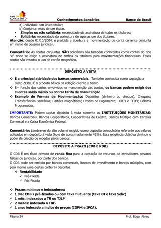 Conhecimentos Bancários

Banco do Brasil

a) Individual: um único titular;
b) Conjunta: mais de um titular.
• Simples ou não solidária: necessidade da assinatura de todos os titulares;
• Solidária: necessidade da assinatura de apenas um dos titulares.
Atenção: desde 01/10/2004, é proibida a abertura e movimentação de conta corrente conjunta
em nome de pessoas jurídicas.
Comentário: As contas conjuntas NÃO solidárias são também conhecidas como contas do tipo
“e” onde se exige a assinatura de ambos os titulares para movimentações financeiras. Essas
contas são vetadas o uso de cartão magnético.
DEPÓSITO À VISTA
 É a principal atividade dos bancos comerciais. Também conhecida como captação a
custo ZERO. É o produto básico da relação cliente x banco.
 Em função dos custos envolvidos na manutenção das contas, os bancos podem exigir dos
clientes saldo médio ou cobrar tarifa de manutenção.
 Exemplo de Formas de Movimentação: Depósitos (dinheiro ou cheque); Cheques;
Transferências Bancárias; Cartões magnéticos; Ordens de Pagamento; DOC’s e TED’s; Débitos
Programados.
IMPORTANTE: Podem captar depósito à vista somente as INSTITUIÇÕES MONETÁRIAS:
Bancos Comerciais, Bancos Cooperativos, Cooperativas de Crédito, Bancos Múltiplo com Carteira
Comercial e a Caixa Econômica Federal.
Comentário: Lembre-se do alto volume exigido como depósito compulsório referente aos valores
aplicados em depósito à vista (hoje de aproximadamente 42%). Essa exigência objetiva diminuir o
poder de criação de moedas pelos bancos.
DEPÓSITO A PRAZO (CDB E RDB)
O CDB É um título privado de renda fixa para a captação de recursos de investidores pessoas
físicas ou jurídicas, por parte dos bancos.
O CDB pode ser emitido por bancos comerciais, bancos de investimento e bancos múltiplos, com
pelo menos uma destas carteiras descritas.
 Rentabilidade
 Pré-Fixada
 Pós-Fixada






Prazos mínimos e indexadores:
1 dia: CDB's pré-fixados ou com taxa flutuante (taxa DI e taxa Selic)
1 mês: indexados a TR ou TJLP
2 meses: indexado a TBF.
1 ano: indexado a índice de preços (IGPM e IPCA).

Página 34

Prof. Edgar Abreu

 