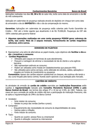 Conhecimentos Bancários

Banco do Brasil

Aplicações realizadas nos dias 29, 30 e 31 de cada mês, terão como data de aniversário o dia 01
do mês subsequente.
Aplicação em cadernetas de poupança realizada através de depósito em cheque tem como data
de aniversário o dia do DEPÓSITO e não o dia da compensação do mesmo.
Garantias: Aplicações em cadernetas de poupança estão cobertas pelo Fundo Garantidor de
Crédito – FGC até o limite vigente que atualmente é de R$ 70.000,00. Poupanças da CEF são
100% cobertas pelo governo federal
 Algumas operações realizadas em uma conta poupança PODEM gerar cobrança de
tarifa, tais como: Mais de 2 saques mensais, fornecimento de cartão magnético
adicional, entre outras.
DINHEIRO DE PLÁSTICO
 Representam uma série de alternativas ao papel-moeda, cujos objetivos são facilitar o dia-adia e incentivar o consumo.
 Cartões Magnéticos:
 Utilizados para saques em terminais de auto-atendimento;
 Possuem a vantagem de eliminar a necessidade de ida do cliente a uma agência
bancária;
 Não representam estímulo ao consumo;
 Podem ser utilizados como moeda em estabelecimentos que possuem POS;
 São utilizados para outros serviços, como obtenção de extratos, saldos, aplicações e
resgates em fundos de investimento ou poupança.
Comentário: Apesar dos cartões estarem substituindo os cheques, ele continua não tendo o
seu curso forçado pelo banco central, ficando assim opcional a sua aceitação pelo mercado.
CARTÕES DE CRÉDITO
As atividades de emissão de cartão de crédito exercidas por instituições financeiras estão
sujeitas à regulamentação baixada pelo Conselho Monetário Nacional (CMN) e pelo
Banco Central do Brasil, nos termos dos artigos 4º e 10 da Lei 4.595, de 1964. Todavia, nos
casos em que a emissão do cartão de crédito não tem a participação de instituição financeira, não
se aplica a regulamentação do CMN e do Banco Central
 Vendedor:
o forte indutor do consumo;
o Rebate no preço das vendas (tarifas e prazo).
 Comprador:
o Enquadramento das necessidades de consumo às disponibilidades de caixa;
o Ganhos sobre a inflação;
o Forte indutor do consumo.
 Tipos:
o Quanto ao usuário: pessoa física ou empresarial
o Quanto à utilização: nacional ou internacional.
Página 36

Prof. Edgar Abreu

 