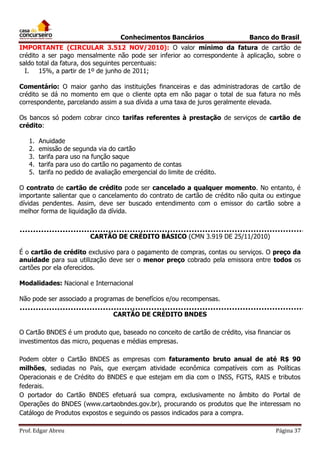 Conhecimentos Bancários

Banco do Brasil

IMPORTANTE (CIRCULAR 3.512 NOV/2010): O valor mínimo da fatura de cartão de
crédito a ser pago mensalmente não pode ser inferior ao correspondente à aplicação, sobre o
saldo total da fatura, dos seguintes percentuais:
I.
15%, a partir de 1º de junho de 2011;
Comentário: O maior ganho das instituições financeiras e das administradoras de cartão de
crédito se dá no momento em que o cliente opta em não pagar o total de sua fatura no mês
correspondente, parcelando assim a sua dívida a uma taxa de juros geralmente elevada.
Os bancos só podem cobrar cinco tarifas referentes à prestação de serviços de cartão de
crédito:
1.
2.
3.
4.
5.

Anuidade
emissão de segunda via do cartão
tarifa para uso na função saque
tarifa para uso do cartão no pagamento de contas
tarifa no pedido de avaliação emergencial do limite de crédito.

O contrato de cartão de crédito pode ser cancelado a qualquer momento. No entanto, é
importante salientar que o cancelamento do contrato de cartão de crédito não quita ou extingue
dívidas pendentes. Assim, deve ser buscado entendimento com o emissor do cartão sobre a
melhor forma de liquidação da dívida.

CARTÃO DE CRÉDITO BÁSICO (CMN 3.919 DE 25/11/2010)
É o cartão de crédito exclusivo para o pagamento de compras, contas ou serviços. O preço da
anuidade para sua utilização deve ser o menor preço cobrado pela emissora entre todos os
cartões por ela oferecidos.
Modalidades: Nacional e Internacional
Não pode ser associado a programas de benefícios e/ou recompensas.
CARTÃO DE CRÉDITO BNDES
O Cartão BNDES é um produto que, baseado no conceito de cartão de crédito, visa financiar os
investimentos das micro, pequenas e médias empresas.
Podem obter o Cartão BNDES as empresas com faturamento bruto anual de até R$ 90
milhões, sediadas no País, que exerçam atividade econômica compatíveis com as Políticas
Operacionais e de Crédito do BNDES e que estejam em dia com o INSS, FGTS, RAIS e tributos
federais.
O portador do Cartão BNDES efetuará sua compra, exclusivamente no âmbito do Portal de
Operações do BNDES (www.cartaobndes.gov.br), procurando os produtos que lhe interessam no
Catálogo de Produtos expostos e seguindo os passos indicados para a compra.
Prof. Edgar Abreu

Página 37

 