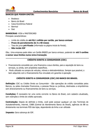 Conhecimentos Bancários

Banco do Brasil

BANCOS QUE PODEM EMITIR:






Bradesco
Banco do Brasil
Caixa Econômica Federal
Banrisul
Itaú

BANDEIRAS :VISA e MASTERCARD
Principais características:
o
o
o
o

Limite de crédito de até R$ 1 milhão por cartão, por banco emissor
Prazo de parcelamento de 3 a 48 meses
Taxa de juros pré-fixada (informada na página inicial do Portal).
Não incide IOF

Obs.: Uma empresa pode obter um Cartão BNDES por banco emissor, podendo ter até 5 cartões
e somar seus limites numa única transação.
CRÉDITO DIRETO A CONSUMIDOR (CDC)
 Financiamento concedido por uma financeira a seus clientes, para a aquisição de bens ou
serviços, ou ainda, sem propósitos específicos.
 Muito utilizado na compra de veículos, móveis e eletrodomésticos. Sempre que possível, o
bem adquirido com o financiamento fica vinculado em garantia à operação
CRÉDITO DIRETO A CONSUMIDOR (CDC) DO BANCO DO BRASIL
Definição: CDC ou Crédito Direto ao Consumidor - São operações de crédito concedidas pelos
Bancos, ou pelas chamadas Financeiras, a pessoas físicas ou jurídicas, destinadas a empréstimos
sem direcionamento ou financiamentos de bens ou serviços.
Condições: É necessário ter uma conta corrente no Banco do Brasil, com cadastro atualizado,
sem restrições e limite de crédito aprovado.
Contratação: Depois de definido o limite, você pode acessar qualquer um dos Terminais de
Autoatendimento, internet, CABB (Central de Atendimento Banco do Brasil), agências do BB ou
diretamente nos terminais POS das lojas, dependendo da linha a ser utilizada
Imposto: Gera cobrança de IOF.

Página 38

Prof. Edgar Abreu

 