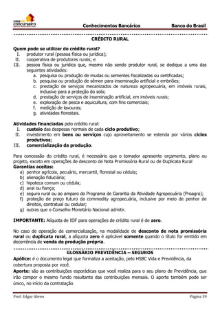 Conhecimentos Bancários

Banco do Brasil

CRÉDITO RURAL
Quem pode se utilizar do crédito rural?
I.
produtor rural (pessoa física ou jurídica);
II.
cooperativa de produtores rurais; e
III.
pessoa física ou jurídica que, mesmo não sendo produtor rural, se dedique a uma das
seguintes atividades:
a. pesquisa ou produção de mudas ou sementes fiscalizadas ou certificadas;
b. pesquisa ou produção de sêmen para inseminação artificial e embriões;
c. prestação de serviços mecanizados de natureza agropecuária, em imóveis rurais,
inclusive para a proteção do solo;
d. prestação de serviços de inseminação artificial, em imóveis rurais;
e. exploração de pesca e aquicultura, com fins comerciais;
f. medição de lavouras;
g. atividades florestais.
Atividades financiadas pelo crédito rural:
I.
custeio das despesas normais de cada ciclo produtivo;
II.
investimento em bens ou serviços cujo aproveitamento se estenda por vários ciclos
produtivos;
III.
comercialização da produção.
Para concessão do crédito rural, é necessário que o tomador apresente orçamento, plano ou
projeto, exceto em operações de desconto de Nota Promissória Rural ou de Duplicata Rural
Garantias aceitas:
a) penhor agrícola, pecuário, mercantil, florestal ou cédula;
b) alienação fiduciária;
c) hipoteca comum ou cédula;
d) aval ou fiança;
e) seguro rural ou ao amparo do Programa de Garantia da Atividade Agropecuária (Proagro);
f) proteção de preço futuro da commodity agropecuária, inclusive por meio de penhor de
direitos, contratual ou cedular;
g) outras que o Conselho Monetário Nacional admitir.
IMPORTANTE: Alíquota de IOF para operações de crédito rural é de zero.
No caso de operação de comercialização, na modalidade de desconto de nota promissória
rural ou duplicata rural, a alíquota zero é aplicável somente quando o título for emitido em
decorrência de venda de produção própria.
GLOSSÁRIO PREVIDÊNCIA – SEGUROS
Apólice: é o documento legal que formaliza a aceitação, pelo HSBC Vida e Previdência, da
cobertura proposta por você.
Aporte: são as contribuições esporádicas que você realiza para o seu plano de Previdência, que
irão compor o mesmo fundo resultante das contribuições mensais. O aporte também pode ser
único, no início da contratação
Prof. Edgar Abreu

Página 39

 
