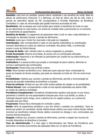 Conhecimentos Bancários

Banco do Brasil

Assistido: você será um assistido, quando estiver recebendo o seu benefício de renda. Base de
cálculo de performance financeira: é a diferença, ao final do último dia útil do mês, entre a
parcela do patrimônio líquido do FIE correspondente à Provisão Matemática de Benefícios
Concedidos e o valor da remuneração pela gestão financeira acumulado do mês.
Beneficiário: são as pessoas que você escolhe para receber os benefícios de morte no caso
do seu falecimento ou você mesmo, em evento de invalidez total e permanente ou no momento
do recebimento da aposentadoria.
Benefício de Renda: é o pagamento da aposentaria feito à você no valor e data definidos na
contratação ou alterados durante o período de diferimento.
Carência: prazo que o fundo fica reservado e não pode ser resgatado.
Contribuição: valor correspondente a cada um dos aportes (esporádicos ou contribuições
mensais) destinados ao custeio da cobertura contratada. Nos planos VGBL, a contribuição
recebe o nome de Prêmio Mensal.
Encargo de Saída: valor cobrado sobre os valores resgatados ou portados.
Fundo Acumulado: Reserva acumulada, de acordo com as contribuições efetuadas.
Indenização: Pagamento a ser efetuado ao participante por ocasião de sua sobrevivência ao
período de diferimento.
Instituidora: é a pessoa jurídica que propõe a contratação de plano coletivo, definindo as
normas e participando das contribuições.
Participante: Pessoa física que contrata o plano.
PGBL: Plano Gerador de Benefício Livre. Ideal para quem opta por fazer a declaração de
ajuste do Imposto de Renda completa, pois pode ser deduzido no limite de 12% da renda bruta
anual.
Portabilidade: Instituto que, durante o período de diferimento, permite a movimentação de
recursos da provisão matemática de benefícios a conceder.
Prazo de carência: Período em que não serão aceitos pedidos de resgate ou de portabilidade.
Prêmio Mensal: Valor correspondente a cada um dos aportes destinados aos planos VGBL
ao custeio da cobertura contratada.
Previdência Complementar: Previdência Complementar significa você pensar no seu futuro,
garantindo o conforto de uma aposentadoria tranquila para você e sua família, ou ainda, a
realização daquele sonho antigo, como a abertura de um negócio próprio, ou a certeza da
educação dos seus filhos.
Proponente: Pessoa física interessada em contratar o plano.
Renda: Série de pagamentos periódicos a que tem direito o assistido (ou assistidos). Tipos de
Renda que podem ser escolhidos: Renda vitalícia Renda vitalícia com prazo mínimo Renda vitalícia
reversível ao beneficiário indicado Renda vitalícia reversível ao cônjuge e com continuidade aos
menores Renda temporária.
Resgate: Instituto que, durante o período de diferimento, permite o resgate dos recursos da
Provisão Matemática de Benefícios a Conceder.
Taxa de administração: É a taxa paga à Administradora dos Planos de Previdência para
administrar os fundos provenientes das aplicações feitas em um plano de Previdência.
Página 40

Prof. Edgar Abreu

 