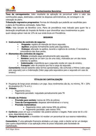 Conhecimentos Bancários

Banco do Brasil

Taxa de carregamento: Valor resultante da aplicação de percentual sobre o valor das
contribuições pagas, destinadas a atender às despesas administrativas, de corretagem e de
colocação do plano.
Tributação regressiva progressiva: Formas de tributação que poderão ser escolhidas para
o plano de Previdência contratado. Saiba Mais.
VGBL: Vida Gerador de Benefício Livre. Plano de previdência mais indicado para quem faz a
declaração simplificada do Imposto de Renda e quer diversificar seus investimentos ou para
quem deseja aplicar mais de 12% de sua renda bruta em Previdência.
SEGUROS
 Instrumentos do contrato de seguros:

Proposta: registro da intenção do futuro segurado.

Apólice: proposta formalmente aceita pela seguradora.

Endosso: alteração na apólice, durante a vigência do contrato. É necessária a
concordância das duas partes.
 Elementos dos contratos de seguro:
 Prêmio: prestação paga periodicamente pelo segurado;
 Sinistro: perda de um bem (ou de uma vida), motivados por um dos riscos
cobertos na apólice;
 Indenização: importância que o segurado recebe em caso de sinistro;
 Franquia: valor do prejuízo que fica a cargo do segurado.
Comentário: Estude bastante estes termos apresentados, não confunda o Prêmio (valor pago
pelo segurado) com a Indenização (Valor pago pela seguradora para o segurado em caso de
sinistro)
TÍTULOS DE CAPITALIZAÇÃO
 Poupança de longo prazo atrelada a um jogo. Seus rendimentos são de, no mínimo, TR + 20%
da poupança (0,1 % a.m.).
 Prêmio:
o Pagamento único;
o Pagamento parcelado: reajustado periodicamente pela TR
 Divisão do Prêmio:
o Provisão para sorteio: menos de 25% do prêmio;
o Taxa de Carregamento: despesas administrativas e o lucro;
o Provisão matemática:
 Pagamento único: pelo menos 50% do prêmio;
 Pagamento parcelado: pelo menos 70%.
 Carência: prazo em que o investidor não poderá solicitar o resgate. Pode variar de 01 a 02
anos, dependendo do plano.
 Resgate Antecipado: o investidor irá receber um percentual de sua reserva matemática.
Comentário: É uma aplicação financeira atrelada a um jogo, onde o cliente vai ter um deságio
caso queira disponibilizar a sua aplicação antes do prazo estipulado pela Sociedade de
Capitalização.
Prof. Edgar Abreu

Página 41

 