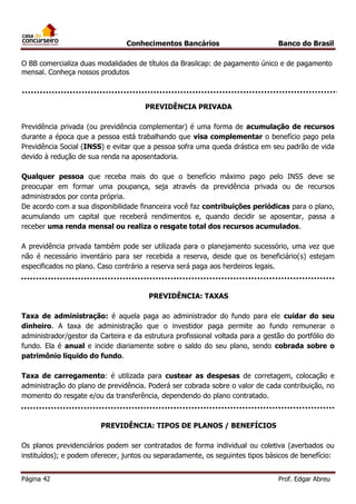 Conhecimentos Bancários

Banco do Brasil

O BB comercializa duas modalidades de títulos da Brasilcap: de pagamento único e de pagamento
mensal. Conheça nossos produtos

PREVIDÊNCIA PRIVADA
Previdência privada (ou previdência complementar) é uma forma de acumulação de recursos
durante a época que a pessoa está trabalhando que visa complementar o benefício pago pela
Previdência Social (INSS) e evitar que a pessoa sofra uma queda drástica em seu padrão de vida
devido à redução de sua renda na aposentadoria.
Qualquer pessoa que receba mais do que o benefício máximo pago pelo INSS deve se
preocupar em formar uma poupança, seja através da previdência privada ou de recursos
administrados por conta própria.
De acordo com a sua disponibilidade financeira você faz contribuições periódicas para o plano,
acumulando um capital que receberá rendimentos e, quando decidir se aposentar, passa a
receber uma renda mensal ou realiza o resgate total dos recursos acumulados.
A previdência privada também pode ser utilizada para o planejamento sucessório, uma vez que
não é necessário inventário para ser recebida a reserva, desde que os beneficiário(s) estejam
especificados no plano. Caso contrário a reserva será paga aos herdeiros legais.

PREVIDÊNCIA: TAXAS
Taxa de administração: é aquela paga ao administrador do fundo para ele cuidar do seu
dinheiro. A taxa de administração que o investidor paga permite ao fundo remunerar o
administrador/gestor da Carteira e da estrutura profissional voltada para a gestão do portfólio do
fundo. Ela é anual e incide diariamente sobre o saldo do seu plano, sendo cobrada sobre o
patrimônio liquido do fundo.
Taxa de carregamento: é utilizada para custear as despesas de corretagem, colocação e
administração do plano de previdência. Poderá ser cobrada sobre o valor de cada contribuição, no
momento do resgate e/ou da transferência, dependendo do plano contratado.

PREVIDÊNCIA: TIPOS DE PLANOS / BENEFÍCIOS
Os planos previdenciários podem ser contratados de forma individual ou coletiva (averbados ou
instituídos); e podem oferecer, juntos ou separadamente, os seguintes tipos básicos de benefício:
Página 42

Prof. Edgar Abreu

 