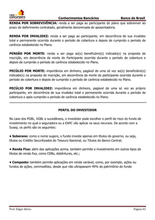 Conhecimentos Bancários

Banco do Brasil

RENDA POR SOBREVIVÊNCIA: renda a ser paga ao participante do plano que sobreviver ao
prazo de deferimento contratado, geralmente denominada de aposentadoria.
RENDA POR INVALIDEZ: renda a ser paga ao participante, em decorrência de sua invalidez
total e permanente ocorrida durante o período de cobertura e depois de cumprido o período de
carência estabelecido no Plano.
PENSÃO POR MORTE: renda a ser paga ao(s) beneficiário(s) indicado(s) na proposta de
inscrição, em decorrência da morte do Participante ocorrida durante o período de cobertura e
depois de cumprido o período de carência estabelecido no Plano.
PECÚLIO POR MORTE: importância em dinheiro, pagável de uma só vez ao(s) beneficiário(s)
indicado(s) na proposta de inscrição, em decorrência da morte do participante ocorrida durante o
período de cobertura e depois de cumprido o período de carência estabelecido no Plano.
PECÚLIO POR INVALIDEZ: importância em dinheiro, pagável de uma só vez ao próprio
participante, em decorrência de sua invalidez total e permanente ocorrida durante o período de
cobertura e após cumprido o período de carência estabelecido no Plano.

PERFIL DO INVESTIDOR
No caso dos PGBL, VGBL e sucedâneos, o investidor pode escolher o perfil de risco do fundo de
investimento no qual a seguradora ou a EAPC vão aplicar os seus recursos. De acordo com a
Susep, os perfis são os seguintes:
• Soberano: como o nome sugere, o fundo investe apenas em títulos do governo, ou seja,
títulos ou Crédito Securitizados do Tesouro Nacional, ou Títulos do Banco Central;
• Renda Fixa: além das aplicações acima, também permite o investimento em outros tipos de
títulos de renda fixa, como CDBs, debêntures, etc.;
• Composto: também permite aplicações em renda variável, como, por exemplo, ações ou
fundos de ações, commodities, desde que não ultrapassem 49% do patrimônio do fundo

Prof. Edgar Abreu

Página 43

 
