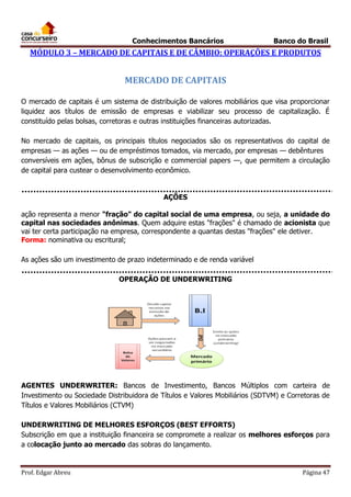 Conhecimentos Bancários

Banco do Brasil

MÓDULO 3 – MERCADO DE CAPITAIS E DE CÂMBIO: OPERAÇÕES E PRODUTOS

MERCADO DE CAPITAIS
O mercado de capitais é um sistema de distribuição de valores mobiliários que visa proporcionar
liquidez aos títulos de emissão de empresas e viabilizar seu processo de capitalização. É
constituído pelas bolsas, corretoras e outras instituições financeiras autorizadas.
No mercado de capitais, os principais títulos negociados são os representativos do capital de
empresas — as ações — ou de empréstimos tomados, via mercado, por empresas — debêntures
conversíveis em ações, bônus de subscrição e commercial papers —, que permitem a circulação
de capital para custear o desenvolvimento econômico.

AÇÕES
ação representa a menor "fração" do capital social de uma empresa, ou seja, a unidade do
capital nas sociedades anônimas. Quem adquire estas "frações" é chamado de acionista que
vai ter certa participação na empresa, correspondente a quantas destas "frações" ele detiver.
Forma: nominativa ou escritural;
As ações são um investimento de prazo indeterminado e de renda variável
OPERAÇÃO DE UNDERWRITING

AGENTES UNDERWRITER: Bancos de Investimento, Bancos Múltiplos com carteira de
Investimento ou Sociedade Distribuidora de Títulos e Valores Mobiliários (SDTVM) e Corretoras de
Títulos e Valores Mobiliários (CTVM)
UNDERWRITING DE MELHORES ESFORÇOS (BEST EFFORTS)
Subscrição em que a instituição financeira se compromete a realizar os melhores esforços para
a colocação junto ao mercado das sobras do lançamento.

Prof. Edgar Abreu

Página 47

 