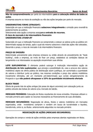 Conhecimentos Bancários

Banco do Brasil

Não há comprometimento por parte do intermediário para a colocação efetiva de todas as
ações.
A empresa assume os riscos da aceitação ou não das ações lançadas por parte do mercado.
UNDERWRITING FIRME (STRAIGHT)
Subscrição em que a instituição financeira subscreve integralmente a emissão para revendê-la
posteriormente ao público.
Selecionando esta opção a empresa assegura a entrada de recursos.
O risco de mercado é do intermediário financeiro
UNDERWRITING STAND-BY
Subscrição em que a instituição financeira se compromete a colocar as sobras junto ao público em
determinado espaço de tempo, após o qual ela mesmo subscreve o total das ações não colocadas.
Decorrido o prazo, o risco de mercado é do intermediário financeiro
PREÇO DE EMISSÃO
Determinado previamente pela empresa emissora ou então através do procedimento de "book
building", onde a empresa, ao invés de fixar um preço, estabelece as condições básicas de
lançamento e os interessados na aquisição encaminham suas ofertas
LOTE SUPLEMENTAR: O ofertante poderá outorgar à instituição intermediária opção de
distribuição de lote suplementar, que preveja a possibilidade de, caso a procura dos valores
mobiliários objeto de oferta pública de distribuição assim justifique, ser aumentada a quantidade
de valores a distribuir junto ao público, nas mesmas condições e preço dos valores mobiliários
inicialmente ofertados, até um montante pré-determinado que conste obrigatoriamente do
Prospecto e que não poderá ultrapassar a 15% da quantidade inicialmente ofertada
BLOCK TRADE
Oferta de grande lote de ações antigas (de posse de algum acionista) com colocação junto ao
público através das bolsas de valores e/ou mercado de balcão.
MERCADO PRIMÁRIO: Colocação de títulos resultantes de novas emissões. Empresas utilizam o
mercado primário para captar os recursos necessários ao financiamento de suas atividades.
MERCADO SECUNDÁRIO: Negociação de ativos, títulos e valores mobiliários em mercados
organizados, onde investidores compram e vendem em busca de lucratividade e liquidez,
transferindo, entre si, os títulos anteriormente adquiridos no mercado primário
NEGOCIAÇÃO DE AÇÕES (MERCADO SECUNDÁRIO)
Operações de compra e venda de ações emitidas pelas empresas abertas registradas em Bolsa.

Página 48

Prof. Edgar Abreu

 