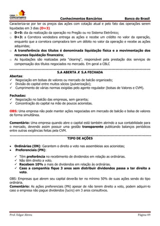 Conhecimentos Bancários

Banco do Brasil

Caracteriza-se por ter os preços das ações com cotação atual e pelo fato das operações serem
liquidadas em 3 dias (D+3)
o D+0: dia da realização da operação no Pregão ou no Sistema Eletrônico;
o D+3: a Corretora vendedora entrega as ações e recebe um crédito no valor da operação,
enquanto que a corretora compradora tem um débito no valor da operação e recebe as ações
adquiridas;
o A transferência dos títulos é denominada liquidação física e a movimentação dos
recursos liquidação financeira;
o As liquidações são realizadas pela "clearing", responsável pela prestação dos serviços de
compensação dos títulos negociados no mercado. Em geral a CBLC
S.A ABERTA X S.A FECHADA
Abertas:
 Negociação em bolsas de valores ou mercado de balcão organizado;
 Divisão do capital entre muitos sócios (pulverização);
 Cumprimento de várias normas exigidas pelo agente regulador (bolsas de Valores e CVM).
Fechadas:
 Negociação no balcão das empresas, sem garantia;
 Concentração do capital na mão de poucos acionistas.
OBS: Uma empresa não pode manter ações negociadas em mercado de balcão e bolsa de valores
de forma simultânea.
Comentário: Uma empresa quando abre o capital está também abrindo a sua contabilidade para
o mercado, devendo assim possuir uma gestão transparente publicando balanços periódicos
entre outras exigências feitas pela CVM.
TIPO DE AÇÕES



Ordinárias (ON): Garantem o direito a voto nas assembleias aos acionistas;
Preferenciais (PN):





Têm preferência no recebimento de dividendos em relação as ordinárias.
Não têm direito a voto.
Recebem 10% a mais de dividendos em relação às ordinárias.
Caso a companhia fique 3 anos sem distribuir dividendos passa a ter direito a
voto.

OBS: Empresas que abrem seu capital deverão ter no mínimo 50% de suas ações sendo do tipo
ordinária.
Comentário: As ações preferenciais (PN) apesar de não terem direito a voto, podem adquiri-lo
caso a empresa não pague dividendos (lucro) em 3 anos consultivos.

Prof. Edgar Abreu

Página 49

 
